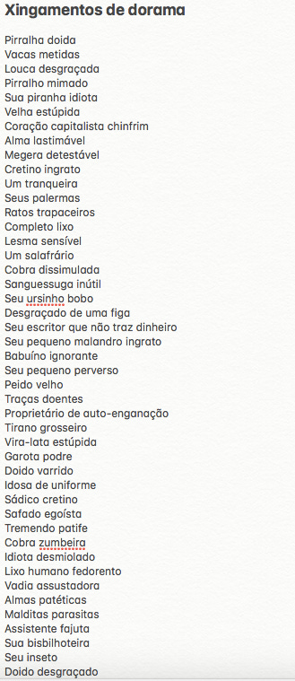 Xingamentos de dorama  Pirralha doida Vacas metidas Louca desgraçada Pirralho mimado Sua piranha idiota Velha estúpida Coração capitalista chinfrim  Alma lastimável Megera detestável Cretino ingrato Um tranqueira Seus palermas Ratos trapaceiros Completo lixo Lesma sensível Um salafrário Cobra dissimulada Sanguessuga inútil Seu ursinho bobo Desgraçado de uma figa Seu escritor que não traz dinheiro Seu pequeno malandro ingrato Babuíno ignorante Seu pequeno perverso Peido velho Traças doentes Proprietário de auto-enganação  Tirano grosseiro Vira-lata estúpida Garota podre Doido varrido Idosa de uniforme Sádico cretino Safado egoísta Tremendo patife Cobra zumbeira Idiota desmiolado Lixo humano fedorento  Vadia assustadora Almas patéticas Malditas parasitas Assistente fajuta Sua bisbilhoteira Seu inseto Doido desgraçado 