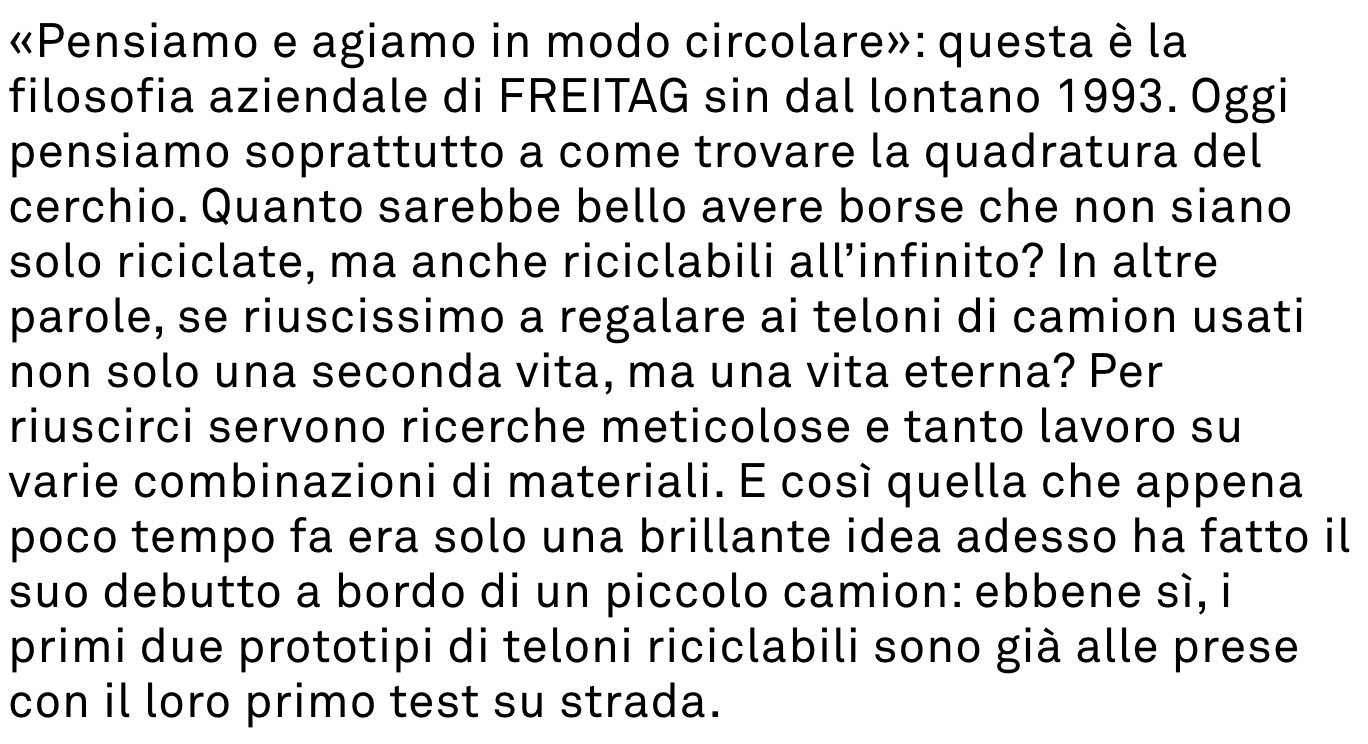 «Pensiamo e agiamo in modo circolare»: questa è la filosofia aziendale di FREITAG sin dal lontano 1993. Oggi pensiamo soprattutto a come trovare la quadratura del cerchio. Quanto sarebbe bello avere borse che non siano solo riciclate, ma anche riciclabili all’infinito? In altre parole, se riuscissimo a regalare ai teloni di camion usati non solo una seconda vita, ma una vita eterna? Per riuscirci servono ricerche meticolose e tanto lavoro su varie combinazioni di materiali. E così quella che appena poco tempo fa era solo una brillante idea adesso ha fatto il suo debutto a bordo di un piccolo camion: ebbene sì, i primi due prototipi di teloni riciclabili sono già alle prese con il loro primo test su strada.