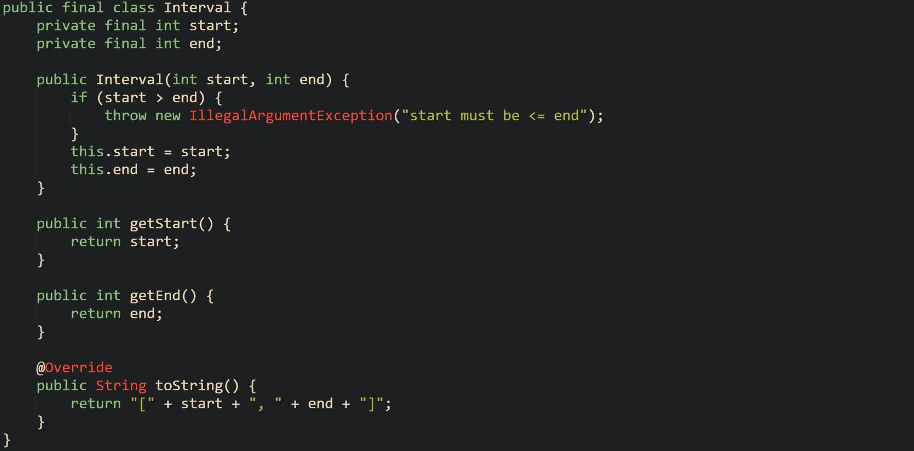 public final class Interval {     private final int start;     private final int end;      public Interval(int start, int end) {         if (start > end) {             throw new IllegalArgumentException("start must be <= end");         }         this.start = start;         this.end = end;     }      public int getStart() {         return start;     }      public int getEnd() {         return end;     }      @Override     public String toString() {         return "[" + start + ", " + end + "]";     } }