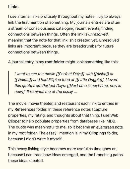 I use internal links profusely throughout my notes. I try to always link the first mention of something. My journals entries are often a stream of consciousness cataloging recent events, finding connections between things. Often the link is unresolved, meaning that the note for that link isn’t created yet. Unresolved links are important because they are breadcrumbs for future connections between things.

A journal entry in my root folder might look something like this:

I went to see the movie [[Perfect Days]] with [[Aisha]] at [[Vidiots]] and had Filipino food at [[Little Ongpin]]. I loved this quote from Perfect Days: [[Next time is next time, now is now]]. It reminds me of the essay …

The movie, movie theater, and restaurant each link to entries in my References folder. In these reference notes I capture properties, my rating, and thoughts about that thing. I use Web Clipper to help populate properties from databases like IMDB. The quote was meaningful to me, so it became an evergr