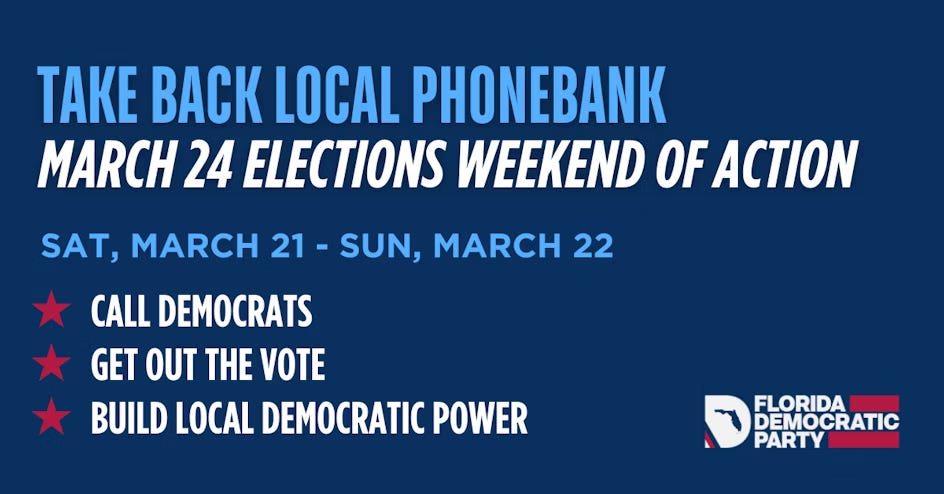 Take Back Local Phonebank March 24 Elections Weekend of Action  Sat March 21-Sun March 22  Call Democrats Get Out The Vote Build Local Democratic Power Florida Democratic Party