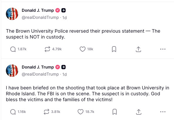 Donald J. Trump  @realDonaldTrump  I have been briefed on the shooting that took place at Brown University in Rhode Island. The FBI is on the scene. The suspect is in custody. God bless the victims and the families of the victims!  The Brown University Police reversed their previous statement — The suspect is NOT in custody.