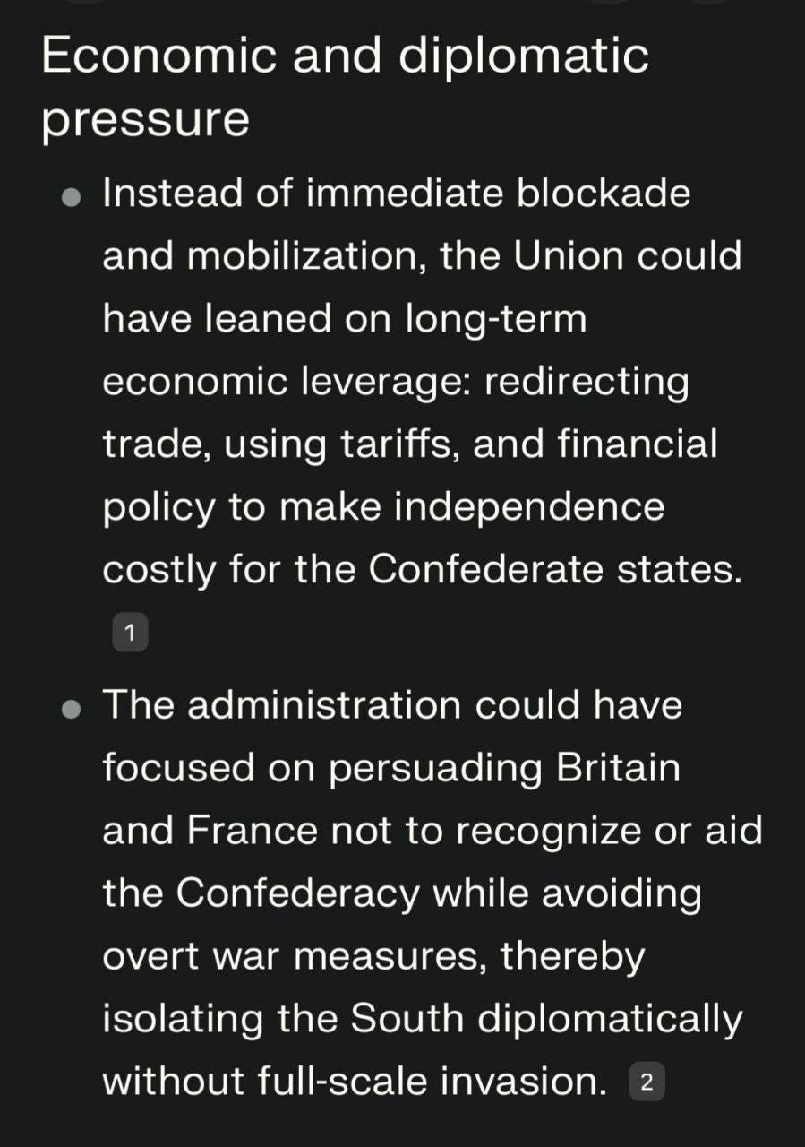 May be an image of text that says 'Economic and diplomatic pressure Instead of immediate blockade and mobilization, the Union could have leaned on long-term economic leverage: redirecting trade, using tariffs, and financial policy to make independence costly for the Confederate states. 1 The administration could have aid focused on persuading Britain and France not to recognize or the Confederacy while avoiding overt war measures, thereby war isolating the South diplomatically without full-scale invasion. 2'