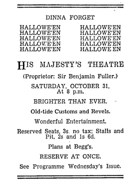 A vintage theatre advertisement for His Majesty’s Theatre, announcing a Halloween performance on Saturday, October 31, at 8 p.m. The programme, titled “Brighter Than Ever,” promises old-time customs and revels and wonderful entertainment. Reserved seats cost 3 shillings with no tax, while stalls and pit tickets cost 2 shillings and 1 shilling 6 pence, respectively. Plans are available at Begg’s, and reservations are encouraged. The advertisement also features the word “Halloween” repeated in two columns beneath the heading “Dinna Forget.” Sir Benjamin Fuller is listed as proprietor. A vintage theatre advertisement for His Majesty’s Theatre, announcing a Halloween performance on Saturday, October 31, at 8 p.m. The programme, titled “Brighter Than Ever,” promises old-time customs and revels and wonderful entertainment. Reserved seats cost 3 shillings with no tax, while stalls and pit tickets cost 2 shillings and 1 shilling 6 pence, respectively. Plans are available at Begg’s, and reservations are encouraged. The advertisement also features the word “Halloween” repeated in two columns beneath the heading “Dinna Forget.” Sir Benjamin Fuller is listed as proprietor.