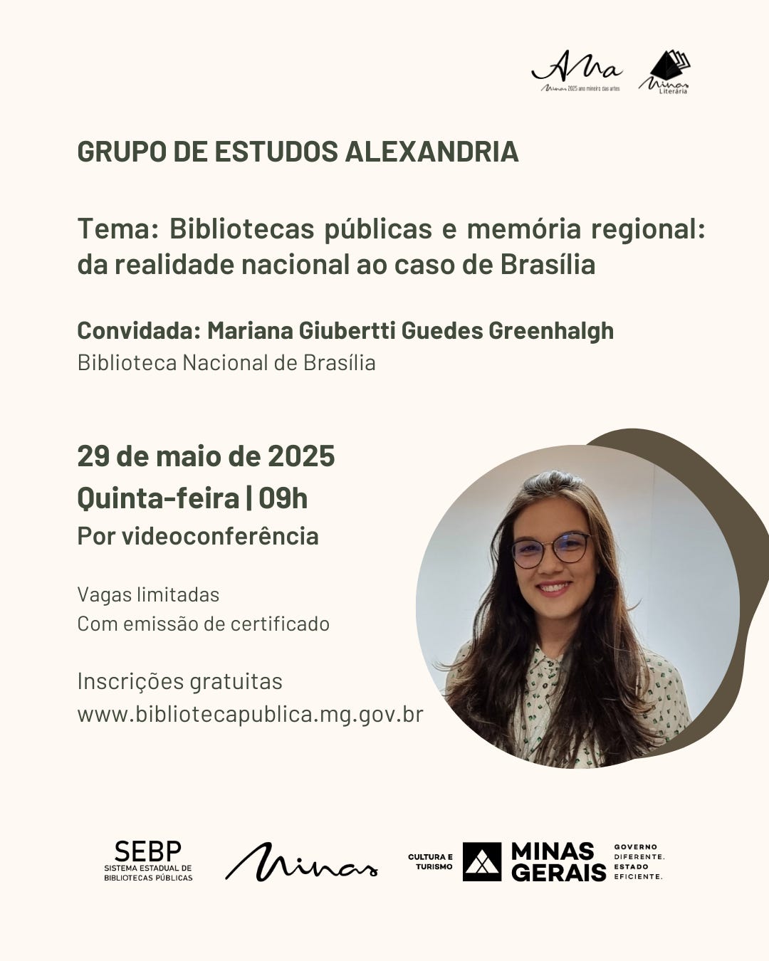 Convite para encontro online do Grupo de Estudos Alexandria com o tema "Bibliotecas públicas e memória regional: da realidade nacional ao caso de Brasília". A convidada é Mariana Giuberti Guedes Greenhalgh, da Biblioteca Nacional de Brasília. O evento será realizado no dia 29 de maio de 2025, quinta-feira, às 9h, por videoconferência. As vagas são limitadas e haverá emissão de certificado. As inscrições são gratuitas e podem ser feitas pelo site www.bibliotecapublica.mg.gov.br. O card tem fundo em tom bege claro e traz, à direita, uma fotografia da convidada, em formato circular sobre um fundo geométrico marrom. Mariana Giuberti aparece sorrindo, com os cabelos castanhos longos e soltos. Ela usa óculos de armação redonda e uma blusa clara com pequenos desenhos verde-escuro. No rodapé, aparecem os logotipos do Sistema Estadual de Bibliotecas, marca Minas, Cultura e Turismo, Governo de Minas Gerais.