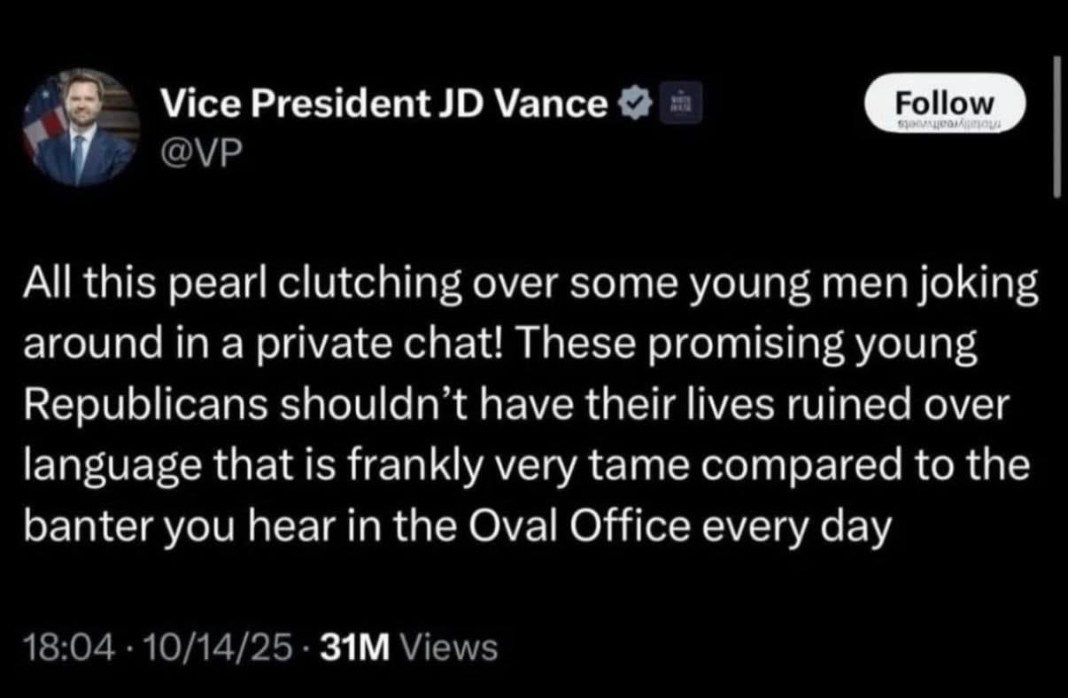 May be an image of text that says 'Vice President JD Vance @VP Follow อุอรกตอทาม All this pearl clutching over some young men joking around in a private chat! These promising young Republicans shouldn't have their lives ruined over language that is frankly very tame compared to the banter you hear in the Oval Office every day 18:04 10/14/25 31M Views'