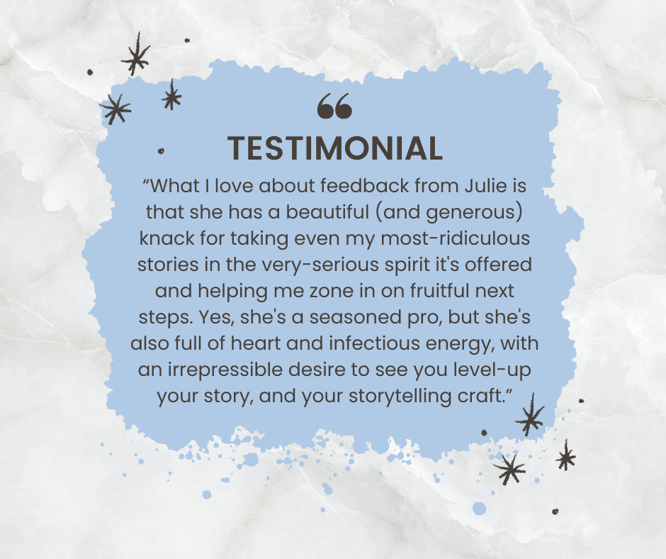 Testimonial: "What I love about feedback from Julie is that she has a beautiful (and generous) knack for taking even my most-ridiculous stories in the very-serious spirit it's offered and helping me zone in on fruitful next steps. Yes, she's a seasoned pro, but she's also full of heart and infectious energy, with an irrepressible desire to see you level-up your story, and your storytelling craft. "