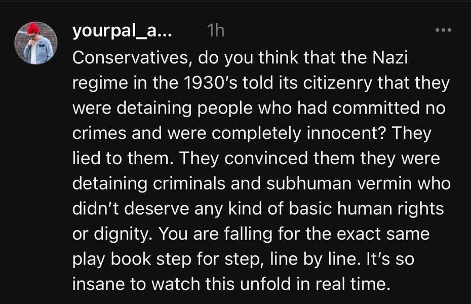May be an image of 1 person and text that says 'yourpal_a... Conservatives, do you think that the Nazi regime in the 1930's told its citizenry that they were detaining people who had committed no crimes and were completely innocent? They lied to them. They convinced them they were detaining criminals and subhuman vermin who didn't deserve any kind of basic human rights or dignity. You are falling for the play book step for step, line by line. It's so insane to watch this unfold in real time. same'