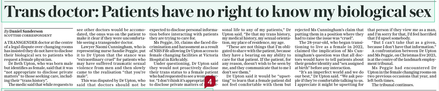 Trans doctor: Patients have no right to know my biological sex The Daily Telegraph12 Feb 2025By Daniel Sanderson Scottish correspondent A TRANSGENDER doctor at the centre of a legal dispute over changing rooms has insisted they do not have to disclose their biological sex to patients who request a female physician.  Dr Beth Upton, who was born male but identifies as female, said that it was “not appropriate to disclose private matters” to those seeking care, including their “trans history”.  The medic said that while requests to see other doctors would be accomodated, the onus was on the patient to make it clear if they were uncomfortable seeing a transgender doctor.  Lawyer Naomi Cunningham, who is representing nurse Sandie Peggie, put it to Dr Upton that the stance was “extraordinary cruel” for patients who may have suffered traumatic sexual violence from men and then slowly came to the realisation “that you’re male”.  This was disputed by Dr Upton, who said that doctors should not be expected to disclose personal information before interacting with patients they are trying to care for.  Ms Peggie, 50, claims she faced discrimination and harassment as a result of NHS Fife allowing Dr Upton access to female changing facilities at Victoria Hospital in Kirkcaldy.  Under questioning, Dr Upton said they would not proactively disclose their trans status to a female patient who had requested to see a woman doctor. “I don’t think it’s appropriate for me to disclose private matters of my personal life to any of my patients,” Dr Upton said. “Be that my trans history, my medical history, my sexual orientation, my place of residence, my age.  “These are not things that I’m obligated to share with the patient, because they have a bearing on my ability to care for that patient. If the patient, for any reason, doesn’t wish to be seen by me, and they communicate that to me I don’t see them.”  Dr Upton said it would be “upsetting” to learn that a female patient did not feel comfortable with them but rejected Ms Cunningham’s claim that putting them in a position where they had to raise the issue was “cruel”.  The 28-year-old, who began transitioning to live as a female in 2022, claimed the implication of Ms Cunningham’s question was that all doctors would have to tell patients about their gender identity and “sex assigned at birth” before any interaction.  “It’s an imperfect world and we do our best,” Dr Upton said. “We ask people if they’re comfortable talking to us. I appreciate it might be upsetting for that person if they view me as a man, and I’m sorry for that, I’d feel horrified that I’d upset somebody.  “But I can’t take that as a given, because I don’t have that information.”  A confrontation between Dr Upton and Ms Peggie, on Christmas Eve 2023, is at the centre of the landmark employment tribunal.  Ms Peggie had encountered Dr Upton in the female changing rooms on two previous occasions that year, and left both times.  The tribunal continues.  Article Name:Trans doctor: Patients have no right to know my biological sex Publication:The Daily Telegraph Author:By Daniel Sanderson Scottish correspondent Start Page:8 End Page:8