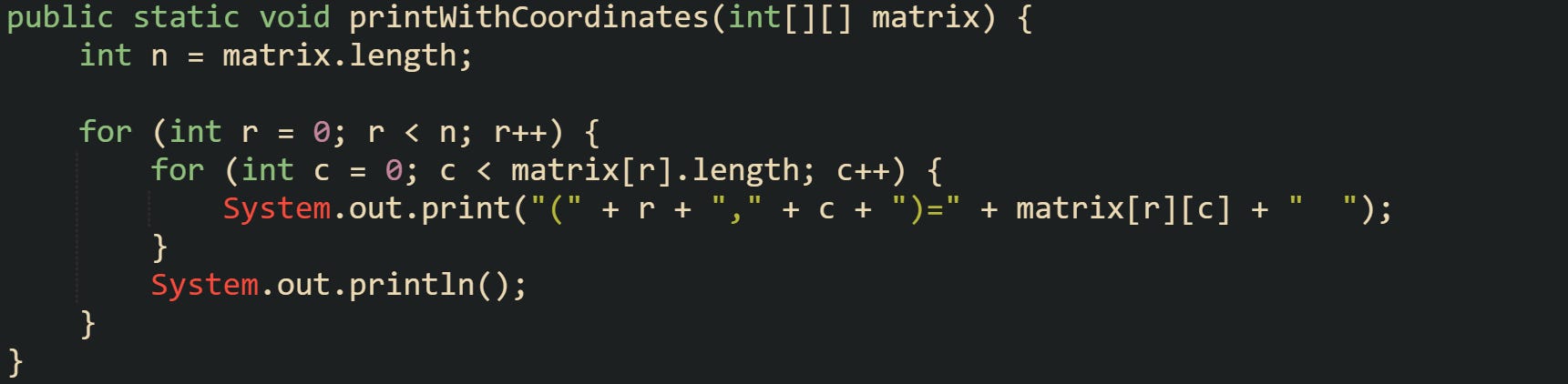 public static void printWithCoordinates(int[][] matrix) {     int n = matrix.length;      for (int r = 0; r < n; r++) {         for (int c = 0; c < matrix[r].length; c++) {             System.out.print("(" + r + "," + c + ")=" + matrix[r][c] + "  ");         }         System.out.println();     } }