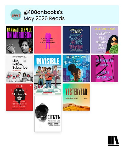 May 2026 Reads: On Morrison by Namwali Serpell, Quiet Street by Nick McDonell, The Language of the Night by Ursula K. Le Guin, Veronica Ruiz Breaks the Bank by Elle Cosimano, Like, Follow, Subscribe by Fortesa Latifi, Invisible by Christina Diaz Gonzalez, All the Blues in the Sky by Renée Watson, Intimacies by Katie Kitamura, The Crown's Silence by Brooke N. Newman, Citizen by Claudia Rankine & Yesteryear by Caro Claire Burke | June 2026 Reads: Abolish the Monarchy by Graham Smith, The Lost Daughter by Elena Ferrante, Extractive Capitalism by Laleh Khalili, Backtalker by Kimberlé Williams Crenshaw, A Family Matter by Claire Lynch & Margo's Got Money Troubles by Rufi Thorpe | July 2026 Reads: Men We Reaped by Jesmyn Ward, They Called Us Enemy by George Takei, Justin Eisinger and Steven Scott, Dear Dickhead by Virginie Despentes, Captive Genders by Nat Smith and Eric A. Stanley, Savor by Thích Nhất Hạnh and Lilian Cheung, Call Your Boyfriend by Olivia A. Cole and Ashley Woodfolk, The Amazing Generation by Catherine Price and Jonathan Haidt, A Thread of Violence by Mark O'Connell & 1984 by George Orwell | August 2026 Reads: The Genius Myth by Helen Lewis, Enemy Feminisms by Sophie Lewis, The History of Sound by Ben Shattuck, All My Dead Cats and Other Losses by S.E. Smith, Permanent Record by Edward Snowden, I Hope This Finds You Well by Natalie Sue, My Mother's Daughter by Tracy Clark-Flory & Power On by Ash Brandin | September 2026 Reads: Ten Steps to Nanette by Hannah Gadsby, The Overseer Class by Steven W. Thrasher, On Tyranny Graphic Edition by Timothy Snyder, Breasts and Eggs by Mieko Kawakami, Mother Tongue by Sara Nović, Charity and Sylvia by Tillie Walden, Brother, I'm Dying by Edwidge Danticat, The Vegetarian by Han Kang, The Best American Short Stories 2021 edited by Jesmyn Ward, Rejection by Tony Tulathimutte, Jim Henson by Brian Jay Jones, The Nerd Reich by Gil Durán & The True True Story of Raja the Gullible by Rabih Alameddine