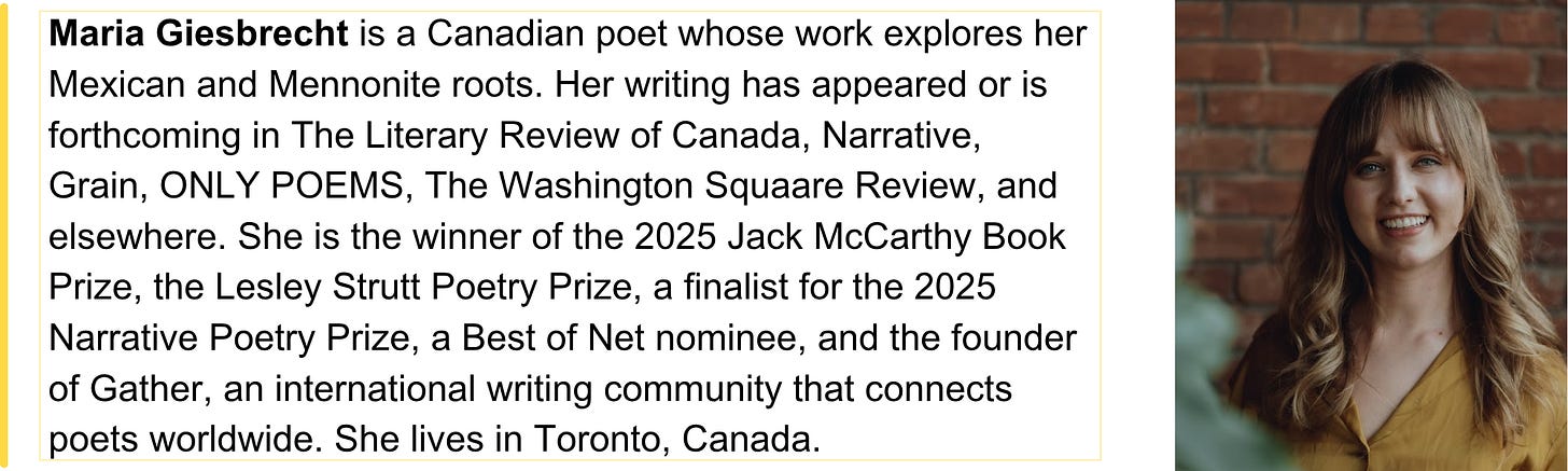 Maria Giesbrecht is a Canadian poet whose work explores her Mexican and Mennonite roots. Her writing has appeared or is forthcoming in The Literary Review of Canada, Narrative, Grain, ONLY POEMS, The Washington Squaare Review, and elsewhere. She is the winner of the 2025 Jack McCarthy Book Prize, the Lesley Strutt Poetry Prize, a finalist for the 2025 Narrative Poetry Prize, a Best of Net nominee, and the founder of Gather, an international writing community that connects poets worldwide. She lives in Toronto, Canada.