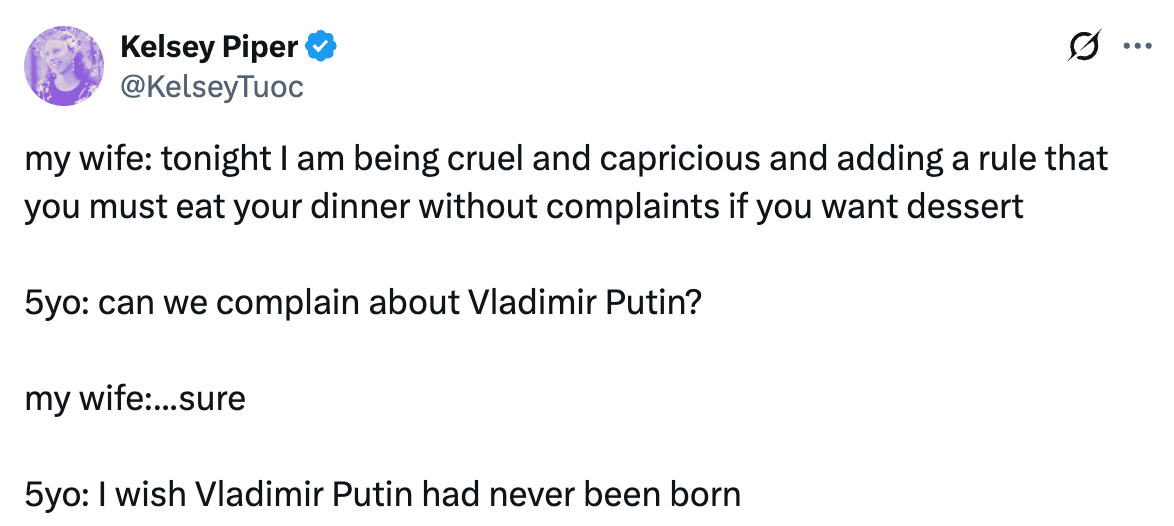 See new posts Conversation Kelsey Piper @KelseyTuoc my wife: tonight I am being cruel and capricious and adding a rule that you must eat your dinner without complaints if you want dessert 5yo: can we complain about Vladimir Putin? my wife:...sure 5yo: I wish Vladimir Putin had never been born See new posts Conversation Kelsey Piper @KelseyTuoc my wife: tonight I am being cruel and capricious and adding a rule that you must eat your dinner without complaints if you want dessert 5yo: can we complain about Vladimir Putin? my wife:...sure 5yo: I wish Vladimir Putin had never been born