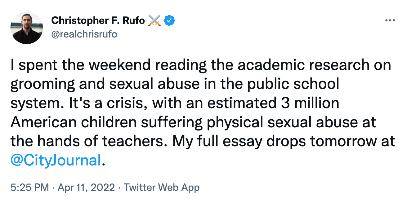 @realchrisrufo tweet: I spent the weekend reading the academic research on grooming and sexual abuse in the public school system. It's a crisis, with an estimated 3 million American children suffering physical sexual abuse at the hands of teachers. My full essay drops tomorrow at  @CityJournal . @realchrisrufo tweet: I spent the weekend reading the academic research on grooming and sexual abuse in the public school system. It's a crisis, with an estimated 3 million American children suffering physical sexual abuse at the hands of teachers. My full essay drops tomorrow at  @CityJournal .