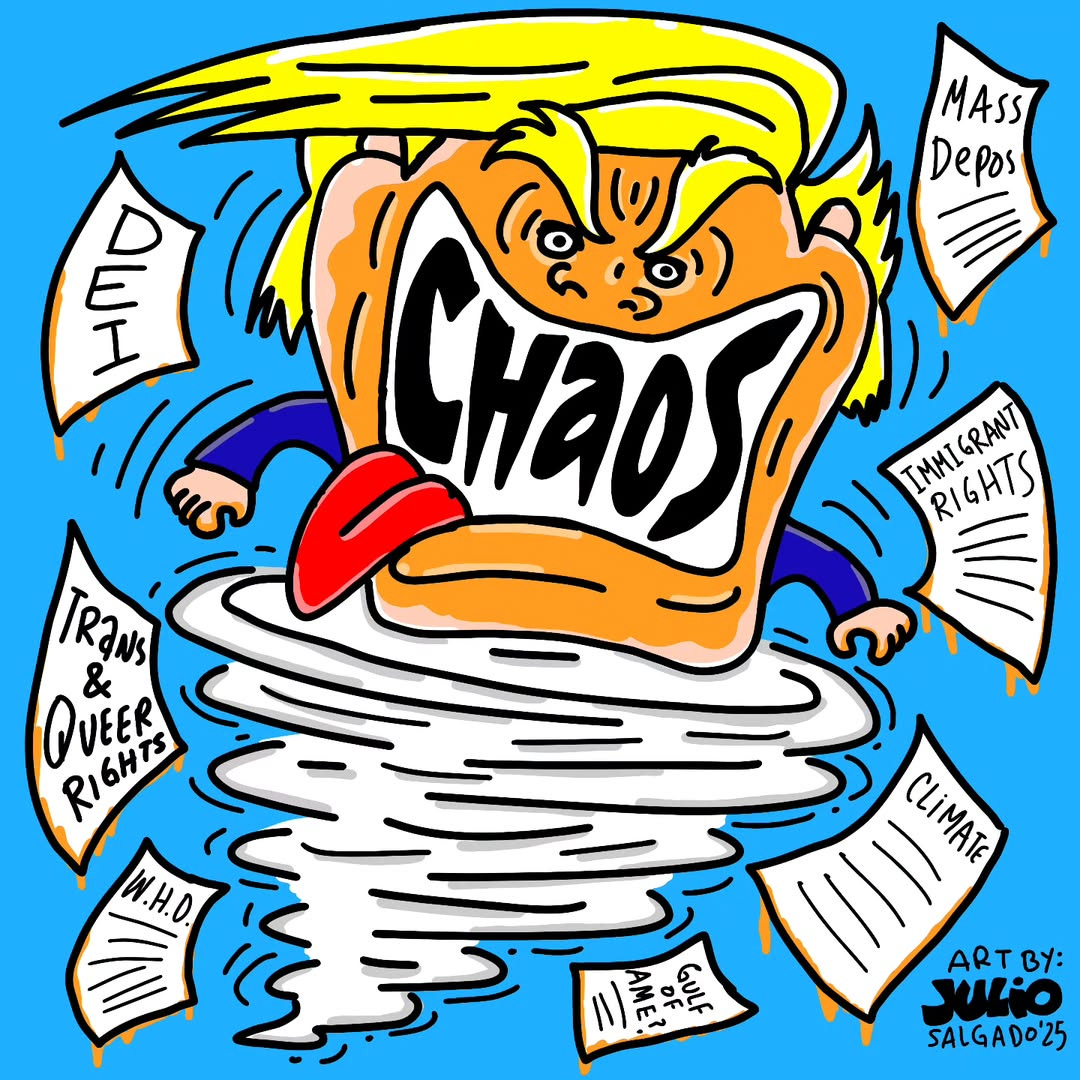 A cartoon of a whirlwind with Trump's face yelling "chaos," surrounded by swirling papers labeled DEI, Trans & Queer Rights, Immigrant Rights, W.H.O., Gulf of Ame?, Mass Depos, and Climate. Bright, chaotic scene. The background is blue, and there is a yellow liquid leaking off of each paper. Julio's signature and year are in the bottom right corner in black.