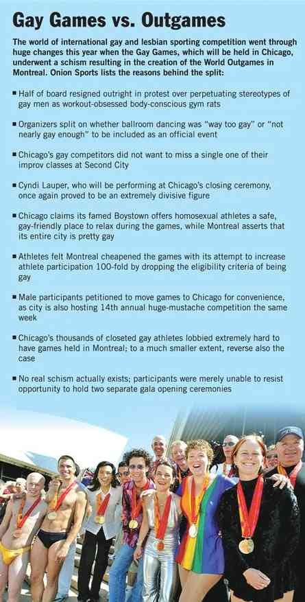 The world of international gay and lesbian sporting competition went through huge changes this year when the Gay Games, which will be held in Chicago, underwent a schism resulting in the creation of the World Outgames in Montreal. Onion Sports lists the reasons behind the split:  Half of board resigned outright in protest over perpetuating stereotypes of gay men as workout-obsessed body-conscious gym rats. Organizers split on whether ballroom dancing was "way too gay" or "not nearly gay enough" to be included as an official event.  Chicago's gay competitors did not want to miss a single one of their improv classes at Second City.  Cyndi Lauper, who will be performing at Chicago's closing ceremony, once again proved to be an extremely divisive figure. Chicago claims its famed Boystown offers homosexual athletes a safe, gay-friendly place to relax during the games, while Montreal asserts that its entire city is pretty gay.  Athletes felt Montreal cheapened the games with its attempt to increase athlete participation 100-fold by dropping the eligibility criteria of being gay.  Male participants petitioned to move games to Chicago for convenience, as city is also hosting 14th annual huge-mustache competition the same week.  Chicago's thousands of closeted gay athletes lobbied extremely hard to have games held in Montreal; to a much smaller extent, reverse also the case.  No real schism actually exists; participants were merely unable to resist opportunity to hold two separate gala opening ceremonies.