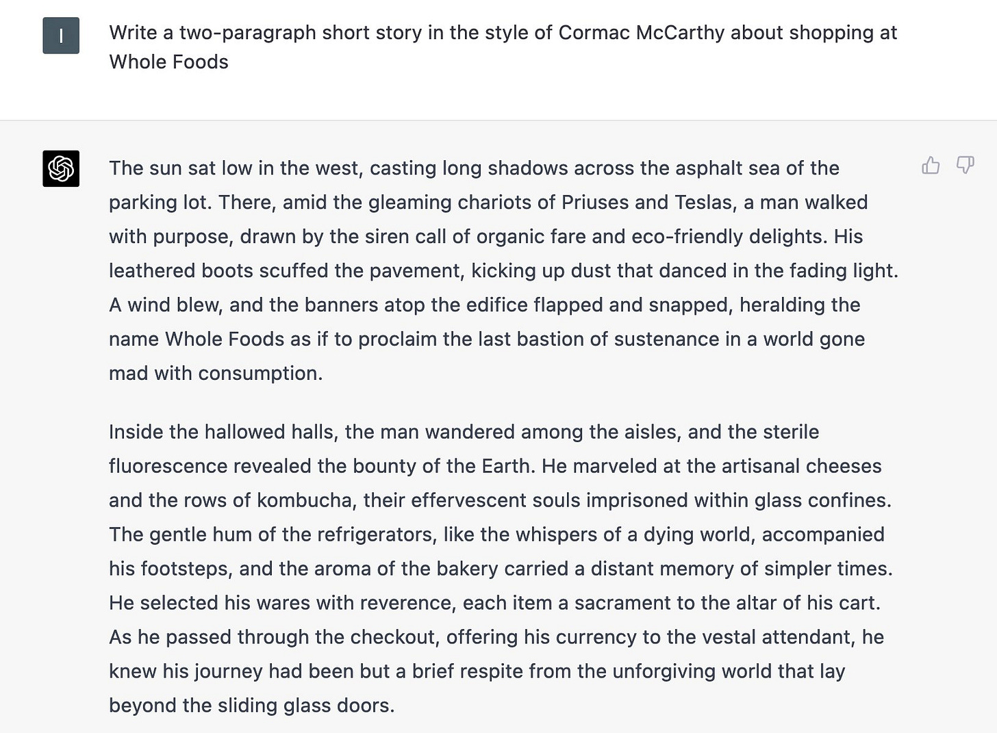 Write a two-paragraph short story in the style of Cormac McCarthy about shopping at Whole Foods  The sun sat low in the west, casting long shadows across the asphalt sea of the parking lot. There, amid the gleaming chariots of Priuses and Teslas, a man walked with purpose, drawn by the siren call of organic fare and eco-friendly delights. His leathered boots scuffed the pavement, kicking up dust that danced in the fading light. A wind blew, and the banners atop the edifice flapped and snapped, heralding the name Whole Foods as if to proclaim the last bastion of sustenance in a world gone mad with consumption.  Inside the hallowed halls, the man wandered among the aisles, and the sterile fluorescence revealed the bounty of the Earth. He marveled at the artisanal cheeses and the rows of kombucha, their effervescent souls imprisoned within glass confines. The gentle hum of the refrigerators, like the whispers of a dying world, accompanied his footsteps, and the aroma of the bakery carried a distant memory of simpler times. He selected his wares with reverence, each item a sacrament to the altar of his cart. As he passed through the checkout, offering his currency to the vestal attendant, he knew his journey had been but a brief respite from the unforgiving world that lay beyond the sliding glass doors.