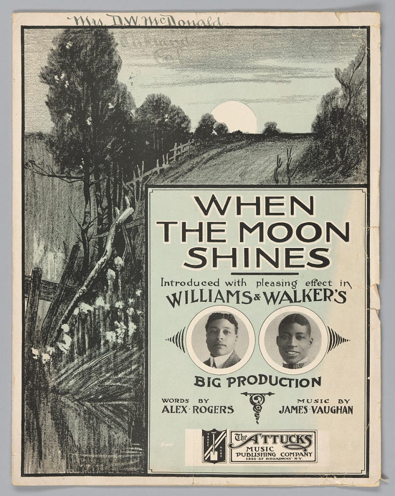 an illustration of a country road running along a wood fence. Text box with black and white photographs appears in the bottom right corner. Inside the text box, there are two small circular black and white photographs of two African American men. Black type in box reads: [WHEN / THE MOON / SHINES / Introduced with pleasing effect in /WILLIAMS & WALKER'S / BIG PRODUCTION / WORDS BY / ALEX ROGERS / MUSIC BY / JAMES VAUGHAN / The ATTUCKS / MUSIC / PUBLISHING COMPANY / 1255 - 57 BROADWAY N.Y.]. Handwritten in ink, in the top left corner, is [Mrs. D.W. McDonald].