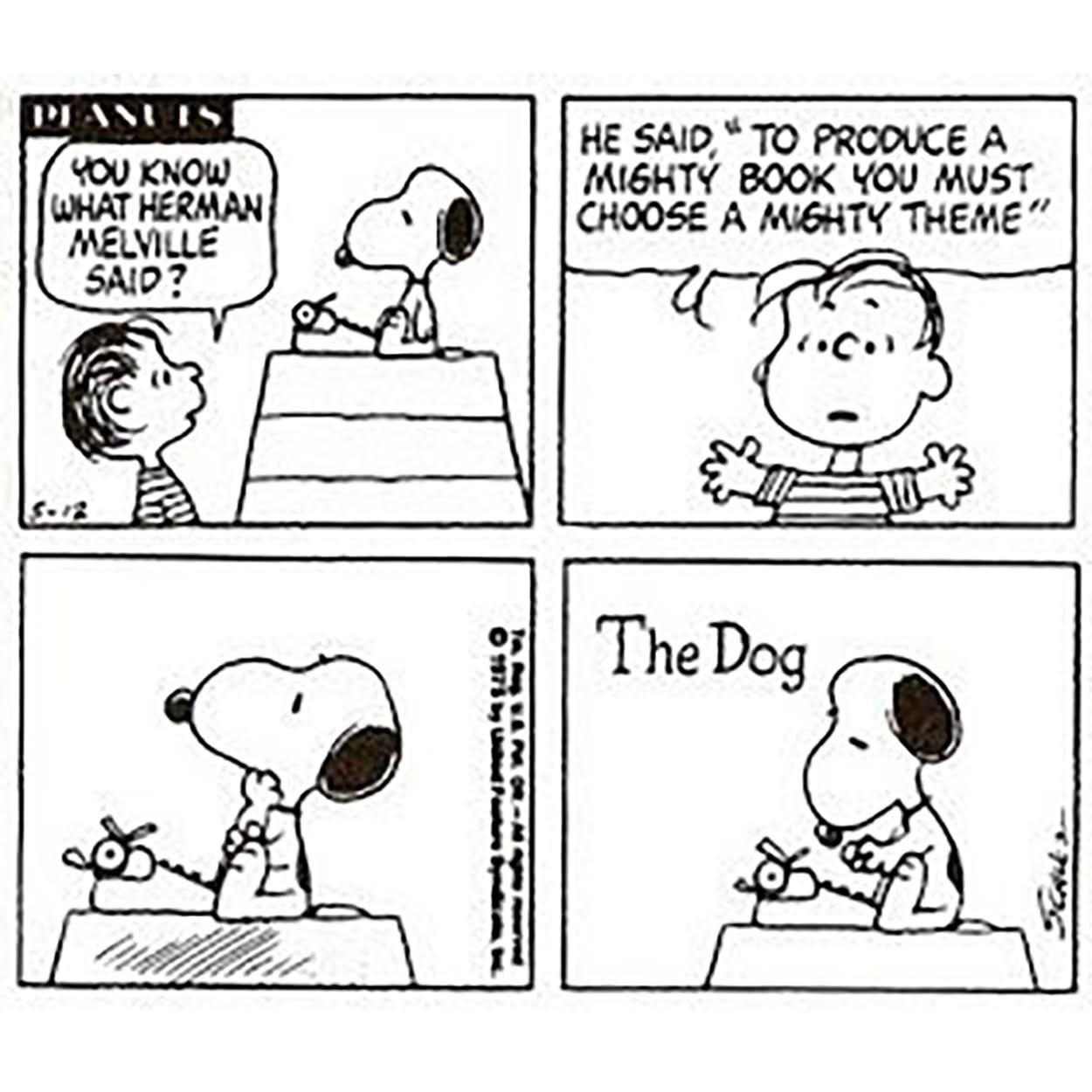 A Peanuts cartoon with Snoopy on top of his dog house with a typewriter. Linus: “You know what Herman Melville said? He said, ‘To produce a mighty book, you must choose a mighty theme.’” Snoopy thinks and then types “The Dog.” A Peanuts cartoon with Snoopy on top of his dog house with a typewriter. Linus: “You know what Herman Melville said? He said, ‘To produce a mighty book, you must choose a mighty theme.’” Snoopy thinks and then types “The Dog.”