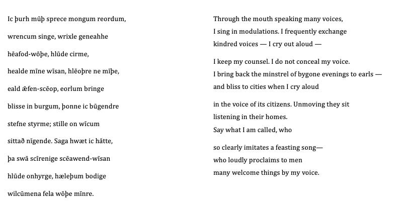 Through the mouth speaking many voices, I sing in modulations. I frequently exchange kindred voices — I cry out aloud —  I keep my counsel. I do not conceal my voice. I bring back the minstrel of bygone evenings to earls — and bliss to cities when I cry aloud  in the voice of its citizens. Unmoving they sit listening in their homes. Say what I am called, who  so clearly imitates a feasting song— who loudly proclaims to men many welcome things by my voice.