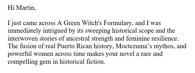Hi Martin,  I just came across A Green Witch's Formulary, and I was immediately intrigued by its sweeping historical scope and the interwoven stories of ancestral strength and feminine resilience. The fusion of real Puerto Rican history, Moctezuma’s mythos, and powerful women across time makes your novel a rare and compelling gem in historical fiction.