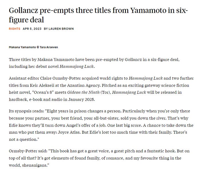 screenshot of The Bookseller article that reads "Three titles by Makana Yamamoto have been pre-empted by Gollancz in a six-figure deal, including her debut novel Hammajang Luck. Assistant editor Claire Ormsby-Potter acquired world rights to Hammajang Luck and two further titles from Keir Alekseii at the Azantian Agency. Pitched as an exciting gateway science fiction heist novel, “Ocean’s 8” meets Gideon the Ninth (Tor), Hammajang Luck will be released in hardback, e-book and audio in January 2025. Its synopsis reads: “Eight years in prison changes a person. Particularly when you’re only there because your partner, your best friend, your all-but-sister, sold you down the river. That’s why Edie knows they’ll turn down Angel’s offer of a job. One last big score. A chance to take down the man who put them away: Joyce Atlas. But Edie’s lost too much time with their family. There’s not a question." Ormsby-Potter said: “This book has got a great voice, a great pitch and a fantastic hook. But on top of all that? It’s got elements of found family, of romance, and my favourite thing in the world, shenanigans.” Editorial director Bethan Morgan added: “Claire’s ferocious passion for this book was utterly infectious from our very first conversation, and our pitch call with Makana and Keir will remain a career highlight for the sheer joy of our discussion.” Yamamoto said: “This book is a love letter to my family, home and culture. I set out to write a fun, lighthearted, childhood-friends-to-enemies-to-lovers story like the heist movies I grew up with and the cyberpunk settings I’ve always loved. Claire and Bethan understood my story so completely, catching all the references to my favourite heist movies and the nods to my most formative sci-fi. They get that this is a Hawaiian story, but they never tried to restrict me to one box.” This is Alekseii’s first deal with the Azantian Agency, having completed a mentorship programme in 2021-2022, and joining as an associate agent and opening to queries in June 2022. She found Yamamoto’s pitch during the #APIpit event that year. Alekseii said: “The book is so unapologetically queer and it speaks to the experiences of living as a marginalised person without making those marginalisations the point of the narrative.”
