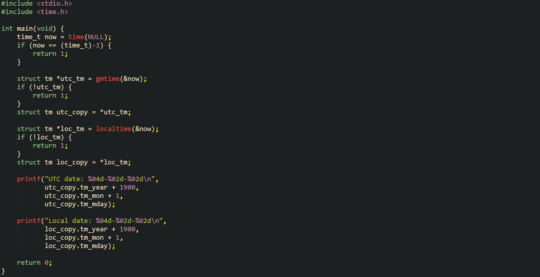 #include <stdio.h> #include <time.h>  int main(void) {     time_t now = time(NULL);     if (now == (time_t)-1) {         return 1;     }      struct tm *utc_tm = gmtime(&now);     if (!utc_tm) {         return 1;     }     struct tm utc_copy = *utc_tm;      struct tm *loc_tm = localtime(&now);     if (!loc_tm) {         return 1;     }     struct tm loc_copy = *loc_tm;      printf("UTC date: %04d-%02d-%02d\n",            utc_copy.tm_year + 1900,            utc_copy.tm_mon + 1,            utc_copy.tm_mday);      printf("Local date: %04d-%02d-%02d\n",            loc_copy.tm_year + 1900,            loc_copy.tm_mon + 1,            loc_copy.tm_mday);      return 0; }