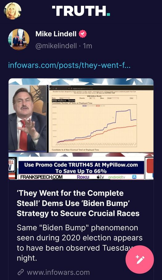 May be an image of ‎1 person and ‎text that says '‎TRUTH. Mike Lindell @mikelindell 1m infowars.com/posts/they-went... اا# Time Use Promo Code TRUTH45 At MyPillow.com Το Save Up Το 66% FRANKSPEECH.COM ROKU stv androidtv A 'They Went for the Complete Steal!' Dems Use 'Biden Bump' Strategy to Secure Crucial Races Same "Biden Bump" phenomenon seen during 2020 election appears to have been observed Tuesday night. 2 www.infowars.com‎'‎‎
