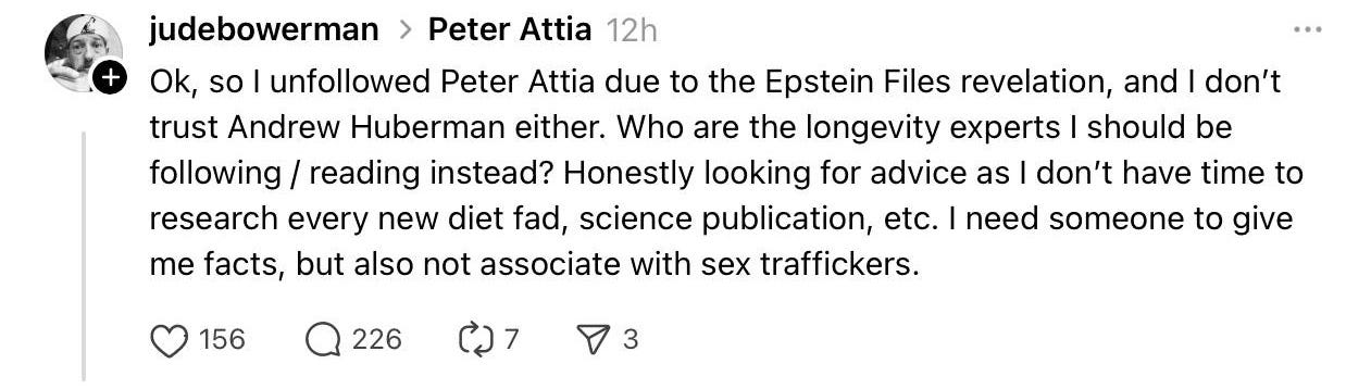 An image reading, "Ok, so I unfollowed Peter Attia due to the Epstein files revelation and I don't trust Andrew Huberman either. Who are the longevity experts I should be following/reading instead? Honestly looking for advice as I don't have time to research every new diet fad, science publication, etc. I need someone to give me facts, but also not associate with sex traffikers."