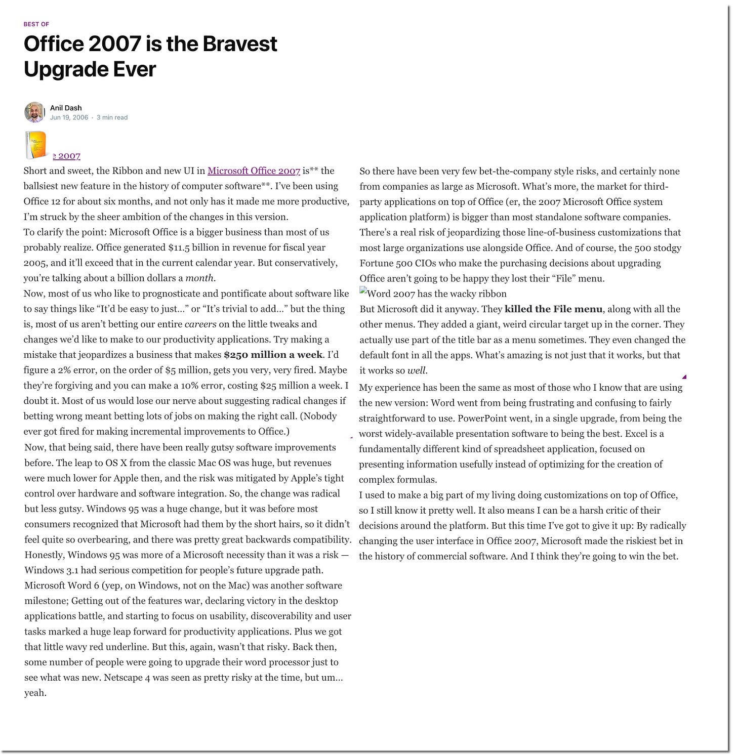 BEST OF Office 2007 is the Bravest Upgrade Ever Anil Dash Jun 19, 2006 • 3 min read 3 2007 Short and sweet, the Ribbon and new UI in Microsoft Office 2007. is** the So there have been very few bet-the-company style risks, and certainly none ballsiest new feature in the history of computer software**. I've been using from companies as large as Microsoft. What's more, the market for third- Office 12 for about six months, and not only has it made me more productive, party applications on top of Office (er, the 2007 Microsoft Office system I'm struck by the sheer ambition of the changes in this version. application platform) is bigger than most standalone software companies To clarify the point: Microsoft Office is a bigger business than most of us There's a real risk of jeopardizing those line-of-business customizations that probably realize. Office generated $11.5 billion in revenue for fiscal year most large organizations use alongside Office. And of course, the 500 stodgy 2005, and it'll exceed that in the current calendar year. But conservatively, Fortune 500 CIOs who make the purchasing decisions about upgrading you're talking about a billion dollars a month. Office aren't going to be happy they lost their "File" menu. Now, most of us who like to prognosticate and pontificate about software like [Word 2007 has the wacky ribbon to say things like "It'd be easy to just..." or "It's trivial to add..." but the thing But Microsoft did it anyway. They killed the File menu, along with all the is, most of us aren't betting our entire careers on the little tweaks and other menus. They added a giant, weird circular target up in the corner. They changes we'd like to make to our productivity applications. Try making a actually use part of the title bar as a menu sometimes. They even changed the mistake that jeopardizes a business that makes $250 million a week. I'd default font in all the apps. What's amazing is not just that it works, but that figure a 2% error, on the order of $5 million, gets you very, very fired. Maybe it works so well. they're forgiving and you can make a 10% error, costing $25 million a week. I My experience has been the same as most of those who I know that are using doubt it. Most of us would lose our nerve about suggesting radical changes if the new version: Word went from being frustrating and confusing to fairly betting wrong meant betting lots of jobs on making the right call. (Nobody straightforward to use. PowerPoint went, in a single upgrade, from being the ever got fired for making incremental improvements to Office.) worst widely-available presentation software to being the best. Excel is a Now, that being said, there have been really gutsy software improvements fundamentally different kind of spreadsheet application, focused on before. The leap to OS X from the classic Mac OS was huge, but revenues presenting information usefully instead of optimizing for the creation of were much lower for Apple then, and the risk was mitigated by Apple's tight complex formulas. control over hardware and software integration. So, the change was radical I used to make a big part of my living doing customizations on top of Office, but less gutsy. Windows 95 was a huge change, but it was before most so I still know it pretty well. It also means I can be a harsh critic of their consumers recognized that Microsoft had them by the short hairs, so it didn't decisions around the platform. But this time I've got to give it up: By radically feel quite so overbearing, and there was pretty great backwards compatibility. changing the user interface in Office 2007, Microsoft made the riskiest bet in Honestly, Windows 95 was more of a Microsoft necessity than it was a risk the history of commercial software. And I think they're going to win the bet Windows 3.1 had serious competition for people's future upgrade path. Microsoft Word 6 (yep, on Windows, not on the Mac) was another software milestone; Getting out of the features war, declaring victory in the desktop applications battle, and starting to focus on usability, discoverability and user tasks marked a huge leap forward for productivity applications. Plus we got that little wavy red underline. But this, again, wasn't that risky. Back then, some number of people were going to upgrade their word processor just to see what was new. Netscape 4 was seen as pretty risky at the time, but um.. yeah. BEST OF Office 2007 is the Bravest Upgrade Ever Anil Dash Jun 19, 2006 • 3 min read 3 2007 Short and sweet, the Ribbon and new UI in Microsoft Office 2007. is** the So there have been very few bet-the-company style risks, and certainly none ballsiest new feature in the history of computer software**. I've been using from companies as large as Microsoft. What's more, the market for third- Office 12 for about six months, and not only has it made me more productive, party applications on top of Office (er, the 2007 Microsoft Office system I'm struck by the sheer ambition of the changes in this version. application platform) is bigger than most standalone software companies To clarify the point: Microsoft Office is a bigger business than most of us There's a real risk of jeopardizing those line-of-business customizations that probably realize. Office generated $11.5 billion in revenue for fiscal year most large organizations use alongside Office. And of course, the 500 stodgy 2005, and it'll exceed that in the current calendar year. But conservatively, Fortune 500 CIOs who make the purchasing decisions about upgrading you're talking about a billion dollars a month. Office aren't going to be happy they lost their "File" menu. Now, most of us who like to prognosticate and pontificate about software like [Word 2007 has the wacky ribbon to say things like "It'd be easy to just..." or "It's trivial to add..." but the thing But Microsoft did it anyway. They killed the File menu, along with all the is, most of us aren't betting our entire careers on the little tweaks and other menus. They added a giant, weird circular target up in the corner. They changes we'd like to make to our productivity applications. Try making a actually use part of the title bar as a menu sometimes. They even changed the mistake that jeopardizes a business that makes $250 million a week. I'd default font in all the apps. What's amazing is not just that it works, but that figure a 2% error, on the order of $5 million, gets you very, very fired. Maybe it works so well. they're forgiving and you can make a 10% error, costing $25 million a week. I My experience has been the same as most of those who I know that are using doubt it. Most of us would lose our nerve about suggesting radical changes if the new version: Word went from being frustrating and confusing to fairly betting wrong meant betting lots of jobs on making the right call. (Nobody straightforward to use. PowerPoint went, in a single upgrade, from being the ever got fired for making incremental improvements to Office.) worst widely-available presentation software to being the best. Excel is a Now, that being said, there have been really gutsy software improvements fundamentally different kind of spreadsheet application, focused on before. The leap to OS X from the classic Mac OS was huge, but revenues presenting information usefully instead of optimizing for the creation of were much lower for Apple then, and the risk was mitigated by Apple's tight complex formulas. control over hardware and software integration. So, the change was radical I used to make a big part of my living doing customizations on top of Office, but less gutsy. Windows 95 was a huge change, but it was before most so I still know it pretty well. It also means I can be a harsh critic of their consumers recognized that Microsoft had them by the short hairs, so it didn't decisions around the platform. But this time I've got to give it up: By radically feel quite so overbearing, and there was pretty great backwards compatibility. changing the user interface in Office 2007, Microsoft made the riskiest bet in Honestly, Windows 95 was more of a Microsoft necessity than it was a risk the history of commercial software. And I think they're going to win the bet Windows 3.1 had serious competition for people's future upgrade path. Microsoft Word 6 (yep, on Windows, not on the Mac) was another software milestone; Getting out of the features war, declaring victory in the desktop applications battle, and starting to focus on usability, discoverability and user tasks marked a huge leap forward for productivity applications. Plus we got that little wavy red underline. But this, again, wasn't that risky. Back then, some number of people were going to upgrade their word processor just to see what was new. Netscape 4 was seen as pretty risky at the time, but um.. yeah.