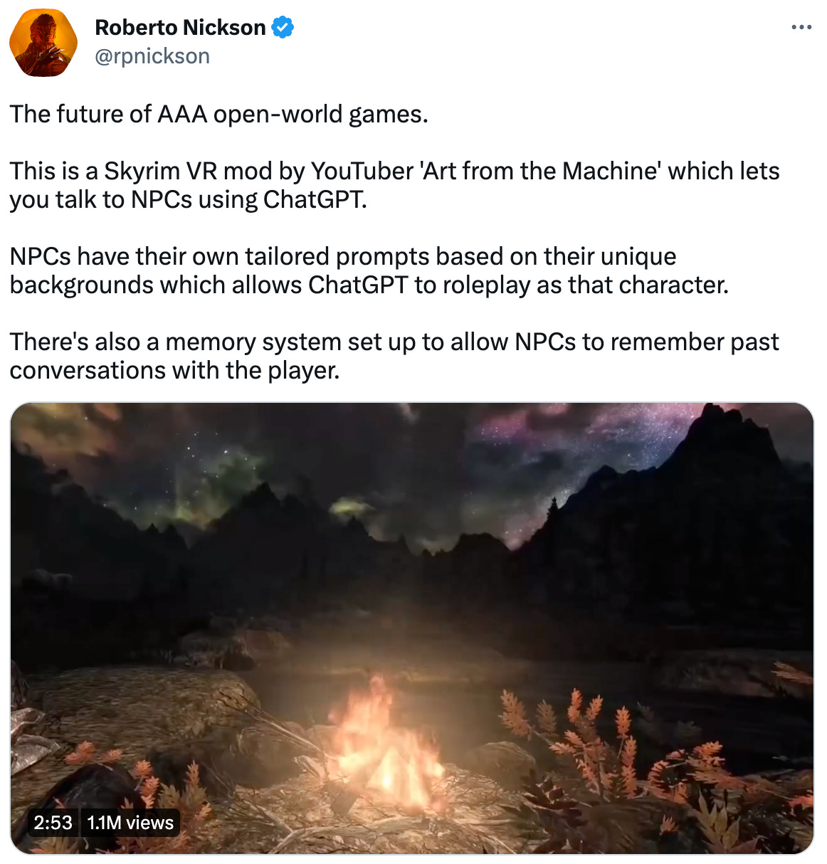  Roberto Nickson @rpnickson The future of AAA open-world games.  This is a Skyrim VR mod by YouTuber 'Art from the Machine' which lets you talk to NPCs using ChatGPT.  NPCs have their own tailored prompts based on their unique backgrounds which allows ChatGPT to roleplay as that character.  There's also a memory system set up to allow NPCs to remember past conversations with the player.