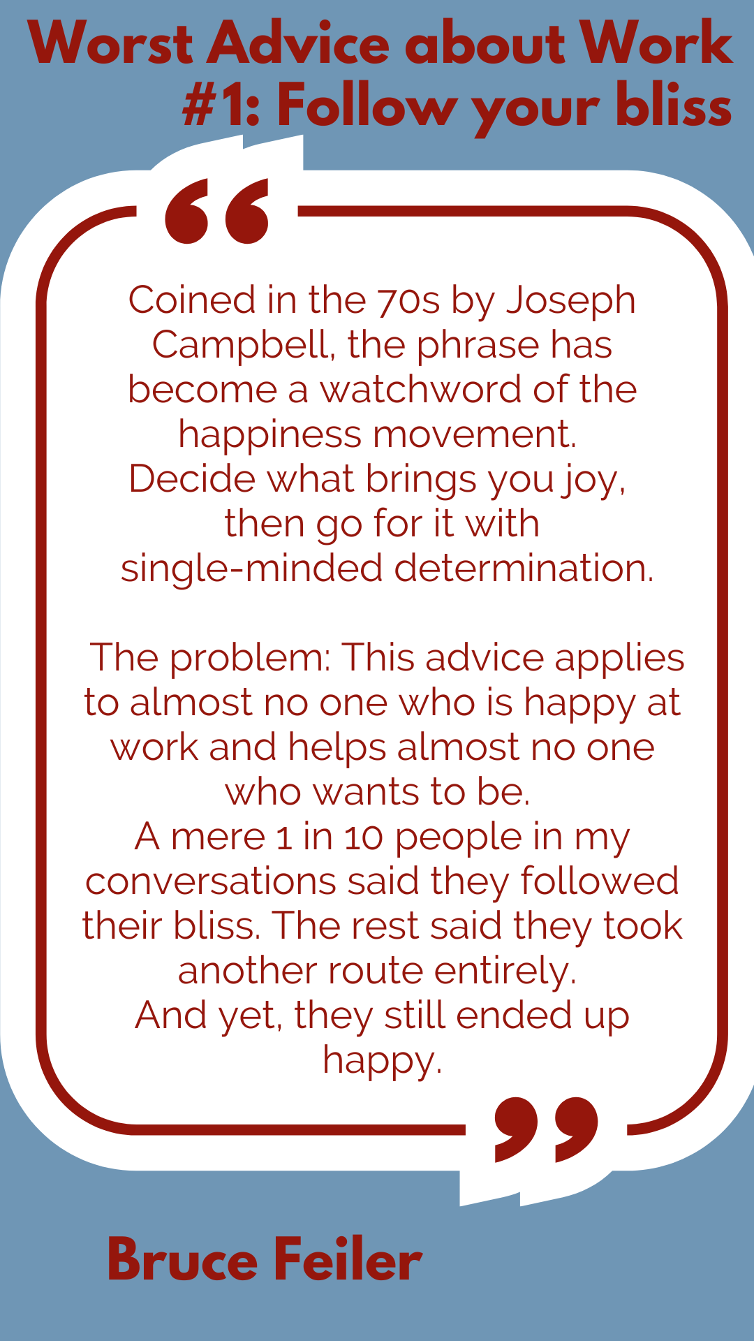 Worst Advice about Work #1: Follow your bliss “Coined in the 70s by Joseph Campbell, the phrase has become a watchword of the happiness movement. Decide what brings you joy, then go for it with single-minded determination. The problem: This advice applies to almost no one who is happy at work and helps almost no one who wants to be. A mere 1 in 10 people in my conversations said they followed their bliss. The rest said they took another route entirely. And yet, they still ended up happy,” said Bruce Feiler.
