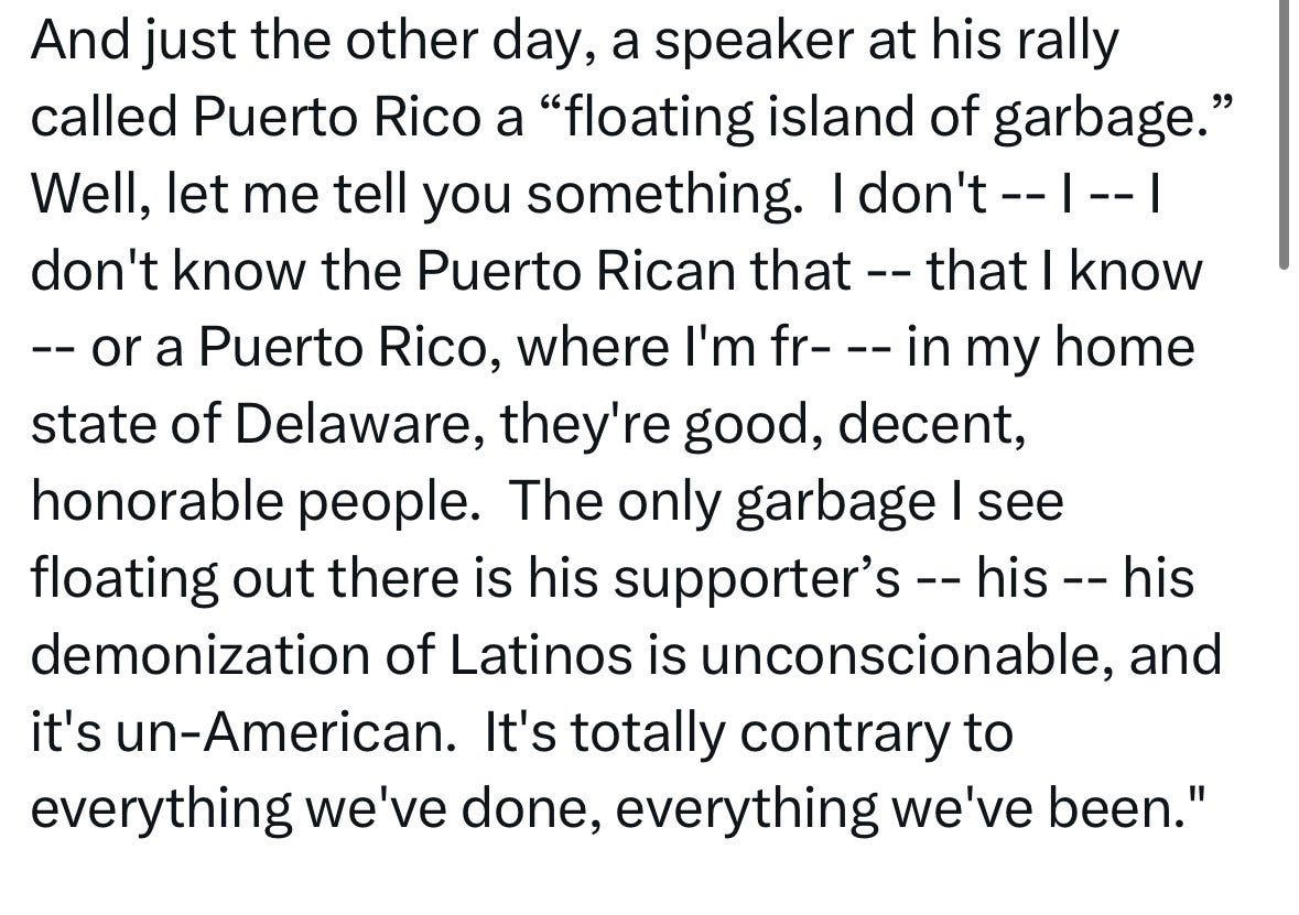 And just the other day, a speaker at his rally called Puerto Rico a "floating island of garbage." Well, let me tell you something. I don't ---- | don't know the Puerto Rican that -- that I know —— or a Puerto Rico, where I'm fr- -- in my home state of Delaware, they're good, decent, honorable people. The only garbage I see floating out there is his supporter's -- his -- his demonization of Latinos is unconscionable, and it's un-American. It's totally contrary to everything we've done, everything we've been." And just the other day, a speaker at his rally called Puerto Rico a "floating island of garbage." Well, let me tell you something. I don't ---- | don't know the Puerto Rican that -- that I know —— or a Puerto Rico, where I'm fr- -- in my home state of Delaware, they're good, decent, honorable people. The only garbage I see floating out there is his supporter's -- his -- his demonization of Latinos is unconscionable, and it's un-American. It's totally contrary to everything we've done, everything we've been."