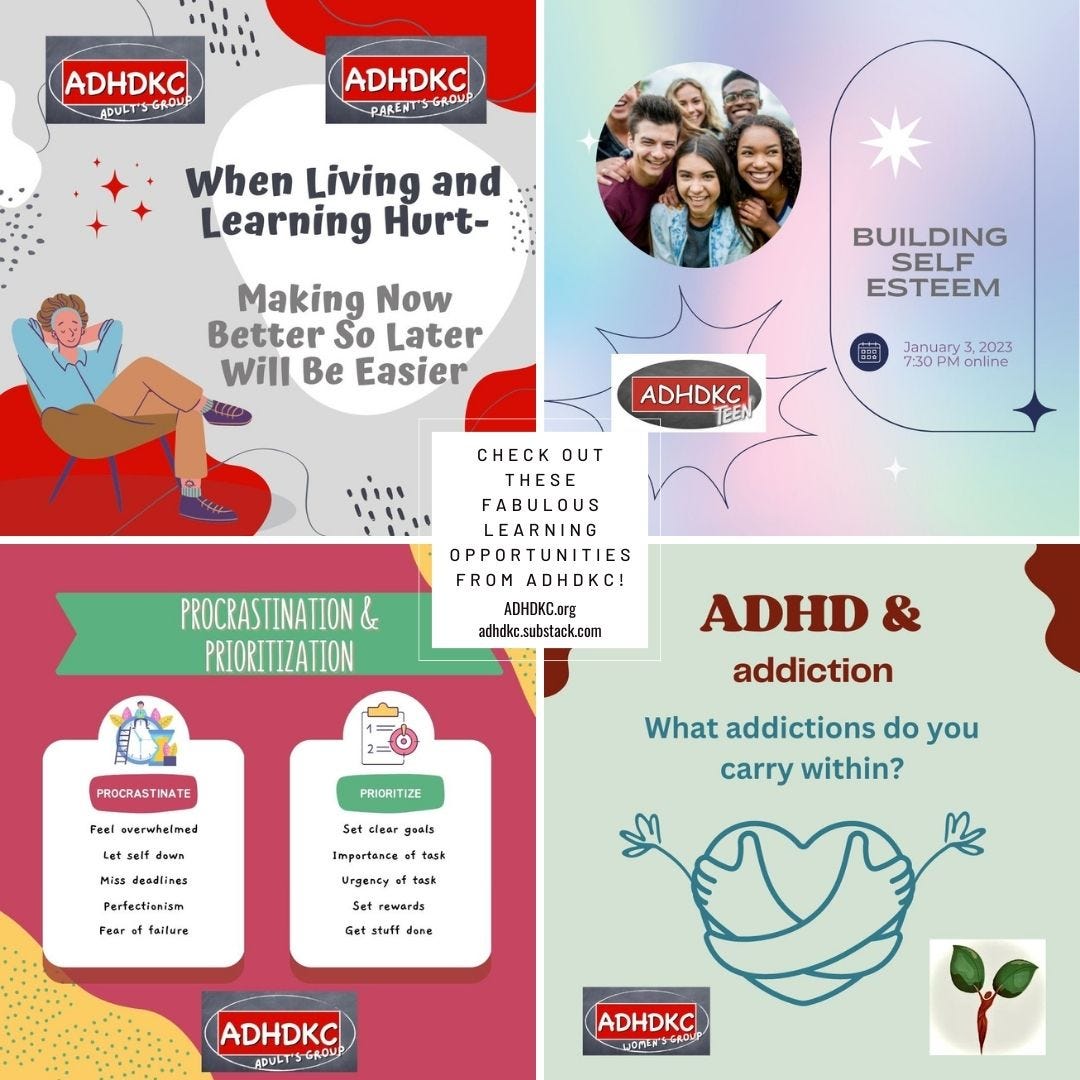 A collage of 4 images. Top upper left has 2 of ADHDKC group logos, one for the Adult's Group, the other for the Parent's Group. There is a cartoon image of a man leaning back in a chair with his hands relaxed behind his head. The caption reads: When living and learning hurt. Making now better so later will be easier. The upper right has the ADHDKCTeen logo. There is an image of racially diverse kids grouped together smiling. The title reads: Building Self Esteem. January 3, 2023, 7:30 pm online. The lower left image has the ADHDKC Adult's Group logo. It's title reads Procrastination & Prioritization. There are two boxes, the first is titled procrastination, with the following listed: feel overwhelmed, let self down, miss deadlines, perfectionism, fear of failure. The 2nd box is titled prioritize, with the list set clear goals, importance of task, urgency of task, set rewards, get stuff done. The lower right has the ADHDKC Women's Group logo. The title is ADHD and addiction. subtitle What addictions do you carry within? A heart outline with arms appearing to hug it is pictured.