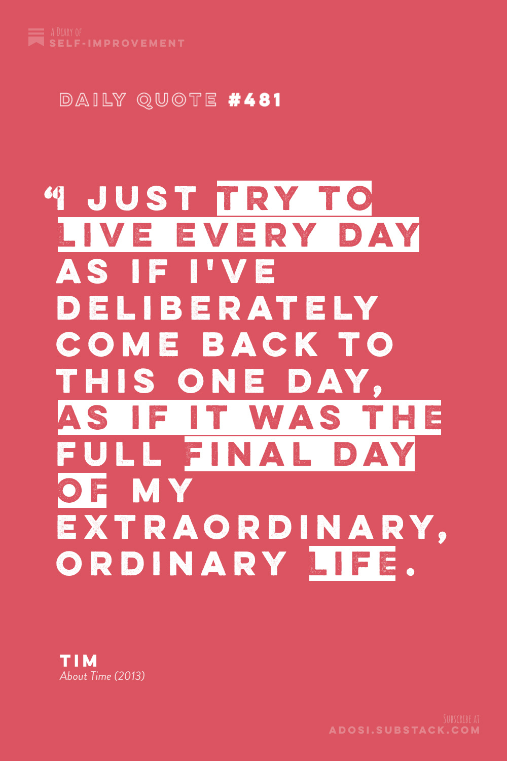 Daily Quote #481: “I just try to live every day as if I've deliberately come back to this one day, as if it was the full final day of my extraordinary, ordinary life.” Tim, About Time (2013)