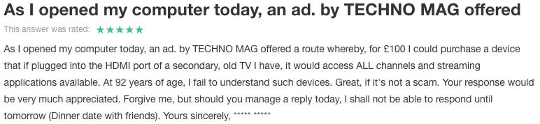 Reads: As I opened my computer today, an ad. by TECHNO MAG offered a route whereby, for £100 I could purchase a device that if plugged into the HDMI port of a secondary, old TV I have, it would access ALL channels and streaming applications available. At 92 years of age, I fail to understand such devices. Great, if it's not a scam. Your response would be very much appreciated. Forgive me, but should you manage a reply today, I shall not be able to respond until tomorrow (Dinner date with friends). Yours sincerely, ***** *****