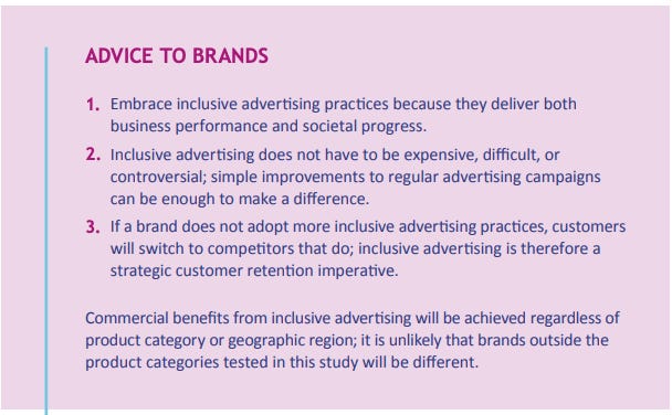 Image with a purple background titled 'Advice to Brands.' It provides three key pieces of advice for brands regarding inclusive advertising:  Embrace inclusive advertising practices because they deliver both business performance and societal progress. Inclusive advertising does not have to be expensive, difficult, or controversial; simple improvements to regular advertising campaigns can be enough to make a difference. If a brand does not adopt more inclusive advertising practices, customers will switch to competitors that do; inclusive advertising is therefore a strategic customer retention imperative. The text concludes by stating that commercial benefits from inclusive advertising will be achieved regardless of product category or geographic region, and it is unlikely that brands outside the product categories tested in this study will be different.