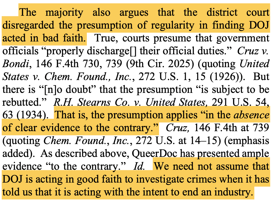 The majority also argues that the district court disregarded the presumption of regularity in finding DOJ acted in bad faith. True, courts presume that government officials “properly discharge[] their official duties.” Cruz v. Bondi, 146 F.4th 730, 739 (9th Cir. 2025) (quoting United States v. Chem. Found., Inc., 272 U.S. 1, 15 (1926)). But there is “[n]o doubt” that the presumption “is subject to be rebutted.” R.H. Stearns Co. v. United States, 291 U.S. 54, 63 (1934). That is, the presumption applies “in the absence of clear evidence to the contrary.” Cruz, 146 F.4th at 739 (quoting Chem. Found., Inc., 272 U.S. at 14–15) (emphasis added). As described above, QueerDoc has presented ample evidence “to the contrary.” Id. We need not assume that DOJ is acting in good faith to investigate crimes when it has told us that it is acting with the intent to end an industry.