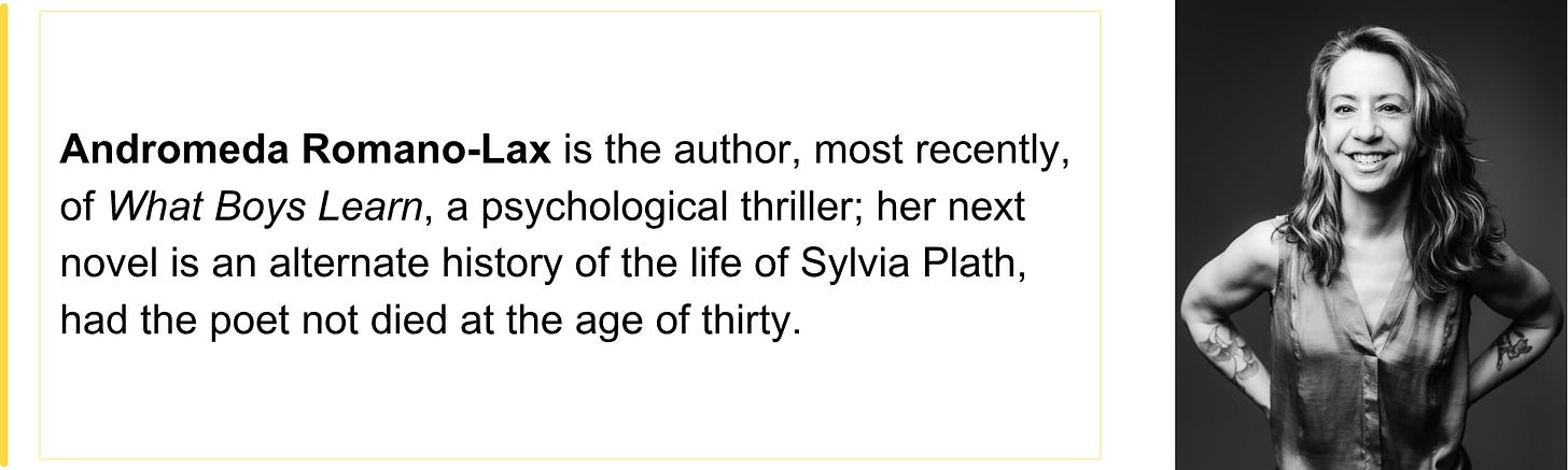 Andromeda Romano-Lax is the author, most recently, of What Boys Learn, a psychological thriller; her next novel is an alternate history of the life of Sylvia Plath, had the poet not died at the age of thirty. 