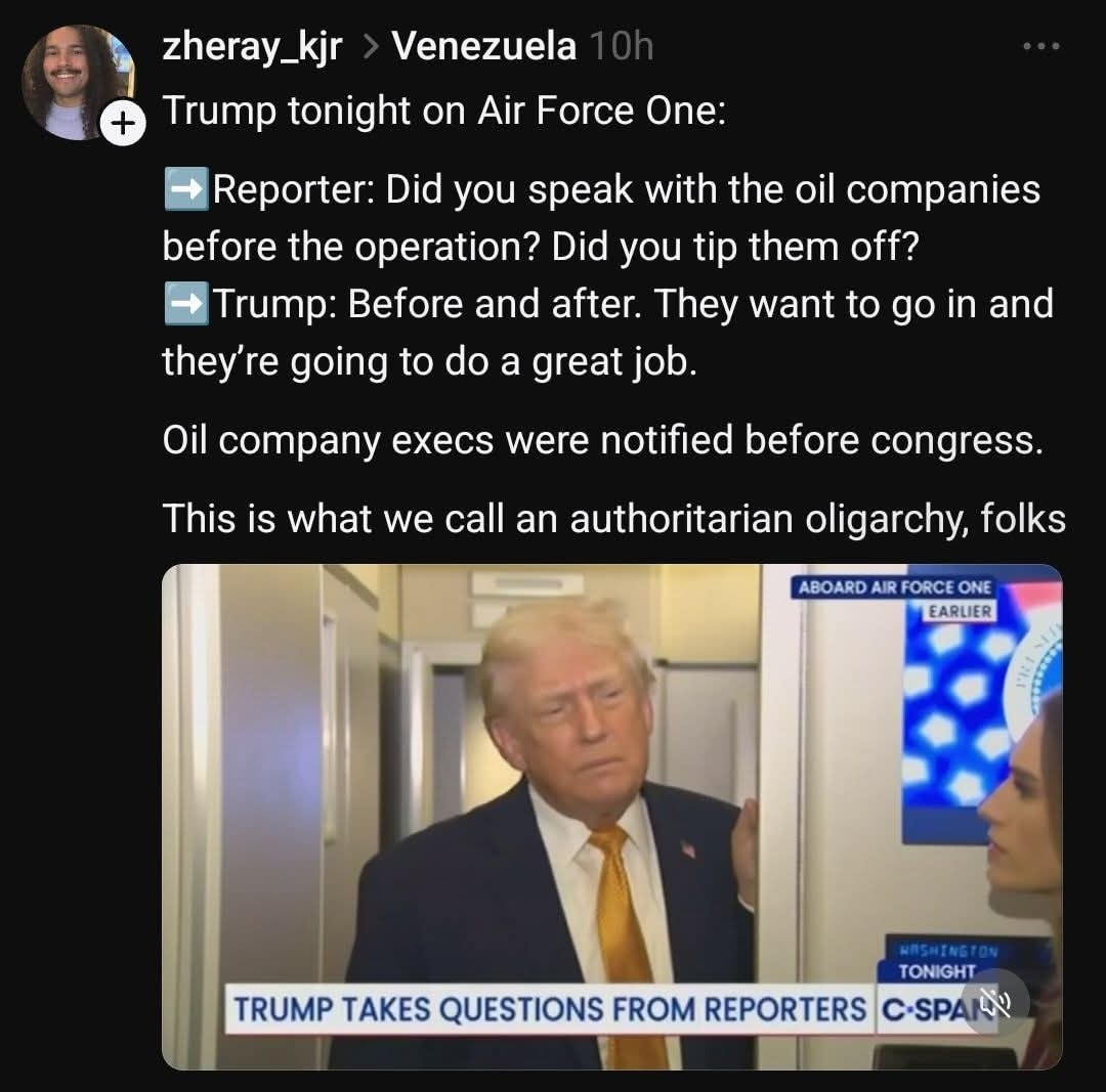 May be an image of text that says 'Venezuela zheray_kjr + Trump tonight on Air Force One: Reporter: Did you speak with the oil companies before the operation? Did you tip them off? Trump: Before and after. They want to go in and they're going to do a great job. Oil company execs were notified before congress. This IS what we call an authoritarian oligarchy, folks ABOARD AIR FORCE ONE EARLIER TONIGHT TRUMP TAKES QUESTIONS FROM REPORTERS C-SPAR'