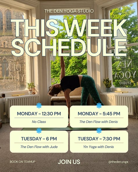 New week, new chances to find some space for yourself on the mat. Whether you need a strong mid-week flow, a deep evening stretch, or a weekend reset, we’ve got you covered. Here is what’s happening at The Den this week: Monday 12:30 PM – No Class 5:45 PM – The Den Flow with Denis Tuesday 6:00 PM – The Den Flow with Jude 7:30 PM – Yin Yoga with Denis Wednesday 9:30 AM – Pilates with Susan (Independent Class) Thursday 7:00 AM – Morning Flow with Rose 5:30 PM – Open Flow with Zoe 7:00 PM – Yin-Flow with Denis Friday 12:30 PM – Lunch Flow with Jessica Saturday 11:00 AM – The Den Flow with Denis Sunday 9:30 AM – Roots Down Yoga with Olivia Boyle (Independent) 11:00 AM – Soul Flow with Niamh How to join us: Pre-booking is required to secure your spot. Head over to TeamUp to book your mat. See you in the studio!