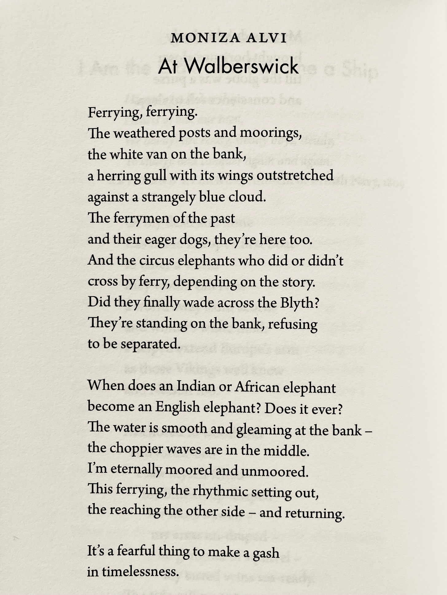 MONIZA ALVI At Walberswick Ferrying, ferrying. The weathered posts and moorings, the white van on the bank, a herring gull with its wings outstretched against a strangely blue cloud. The ferrymen of the past and their eager dogs, they're here too. And the circus elephants who did or didn't cross by ferry, depending on the story. Did they finally wade across the Blyth? They're standing on the bank, refusing to be separated. When does an Indian or African elephant become an English elephant? Does it ever? The water is smooth and gleaming at the bank -the choppier waves are in the middle. I'm eternally moored and unmoored. This ferrying, the rhythmic setting out, the reaching the other side – and returning. It's a fearful thing to make a gash in timelessness.