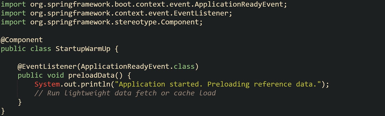 import org.springframework.boot.context.event.ApplicationReadyEvent; import org.springframework.context.event.EventListener; import org.springframework.stereotype.Component;  @Component public class StartupWarmUp {      @EventListener(ApplicationReadyEvent.class)     public void preloadData() {         System.out.println("Application started. Preloading reference data.");         // Run lightweight data fetch or cache load     } }