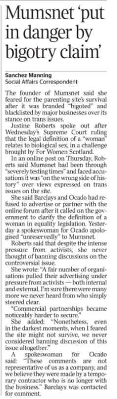 Mumsnet ‘put in danger by bigotry claim’ Sanchez Manning - Social Affairs Correspondent The founder of Mumsnet said she feared for the parenting site’s survival after it was branded “bigoted” and blacklisted by major businesses over its stance on trans issues.  Justine Roberts spoke out after Wednesday’s Supreme Court ruling that the legal definition of a “woman” relates to biological sex, in a challenge brought by For Women Scotland.  In an online post on Thursday, Roberts said Mumsnet had been through “severely testing times” and faced accusations it was “on the wrong side of history” over views expressed on trans issues on the site.  She said Barclays and Ocado had refused to advertise or partner with the online forum after it called on the government to clarify the definition of a woman in equality legislation. Yesterday a spokeswoman for Ocado apologised “unreservedly” to Mumsnet.  Roberts said that despite the intense pressure from activists, she never thought of banning discussions on the controversial issue.  She wrote: “A fair number of organisations pulled their advertising under pressure from activists — both internal and external. I’m sure there were many more we never heard from who simply steered clear.  “Commercial partnerships became noticeably harder to secure.”  She added: “Nonetheless, even in the darkest moments, when I feared the site might not survive, we never considered banning discussion of this issue altogether.”  A spokeswoman for Ocado said: “These comments are not representative of us as a company, and we believe they were made by a temporary contractor who is no longer with the business.” Barclays was contacted for comment.