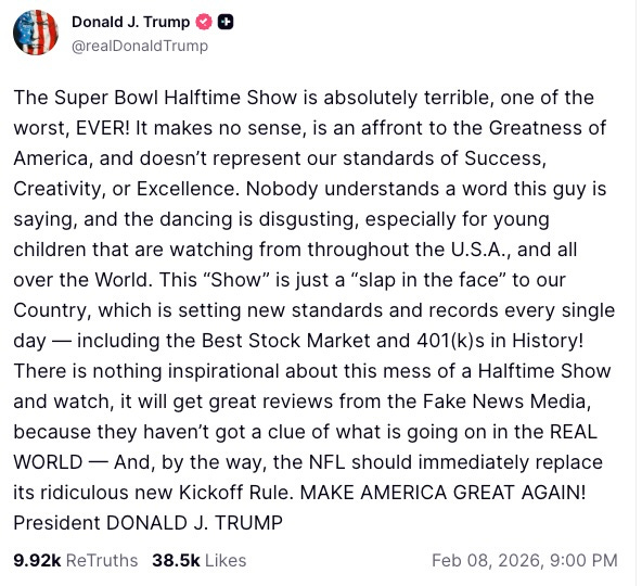 The Super Bowl Halftime Show is absolutely terrible, one of the worst, EVER! It makes no sense, is an affront to the Greatness of America, and doesn’t represent our standards of Success, Creativity, or Excellence. Nobody understands a word this guy is saying, and the dancing is disgusting, especially for young children that are watching from throughout the U.S.A., and all over the World. This “Show” is just a “slap in the face” to our Country, which is setting new standards and records every single day — including the Best Stock Market and 401(k)s in History! There is nothing inspirational about this mess of a Halftime Show and watch, it will get great reviews from the Fake News Media, because they haven’t got a clue of what is going on in the REAL WORLD — And, by the way, the NFL should immediately replace its ridiculous new Kickoff Rule. MAKE AMERICA GREAT AGAIN! President DONALD J. TRUMP
