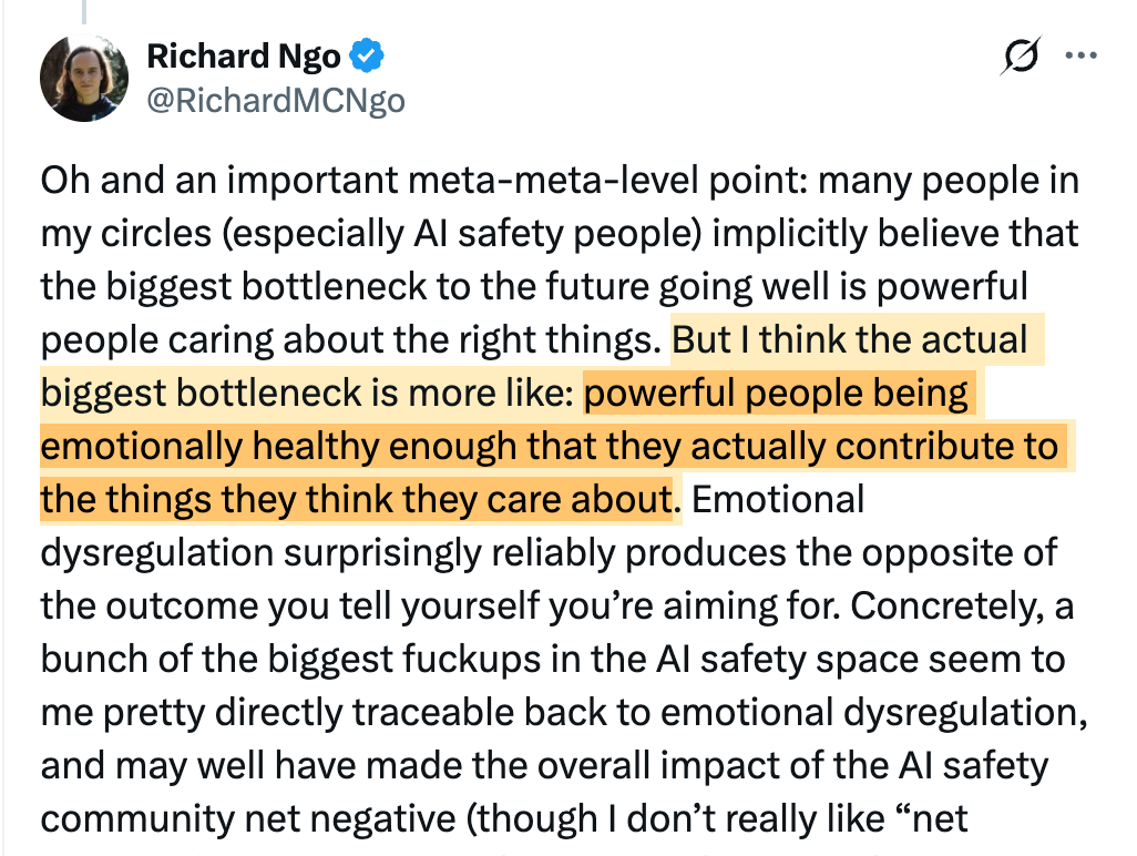 Richard Ngo @RichardMCNgo @chrislakin Oh and an important meta-meta-level point: many people in my circles (especially AI safety people) implicitly believe that the biggest bottleneck to the future going well is powerful people caring about the right things. But I think the actual biggest bottleneck is more like: powerful people being emotionally healthy enough that they actually contribute to the things they think they care about. Emotional dysregulation surprisingly reliably produces the opposite of the outcome you tell yourself you’re aiming for. Concretely, a bunch of the biggest fuckups in the AI safety space seem to me pretty directly traceable back to emotional dysregulation, and may well have made the overall impact of the AI safety community net negative (though I don’t really like “net negative” as a concept and am primarily using it because it’s important in the ontology of people who I think should be paying attention to these points). Plan to say more about this in the future but it’s sensitive enough that I want to take the time to get it right. For the foreseeable future though I’m primarily operating on virtue ethics: my main goals right now are to reliably do things for the right reasons, and also to develop better intuitions for what the right reasons are. 10:58 AM · Nov 19, 2024 68.6K Views