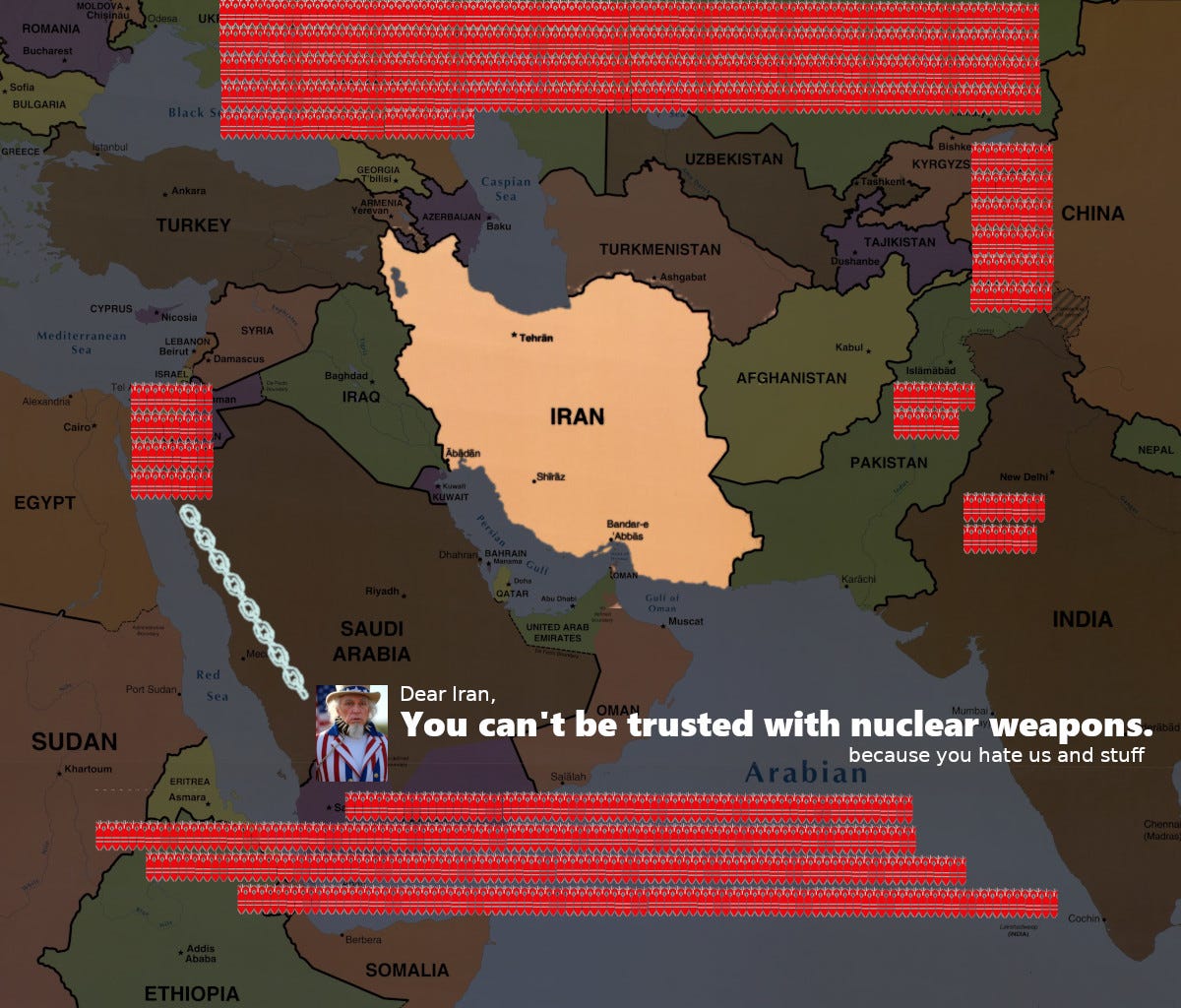 Map of Iran and neighboring countries. Countries possessing nuclear stockpiles are marked by a red nuclear icon for every ten warheads. Iran is surrounded in dramatic fashion. Uncle Sam is depicted as on a dog leash held by Israel. US says, Dear Iran, You can't be trusted with nuclear weapons (because you hate us and stuff)