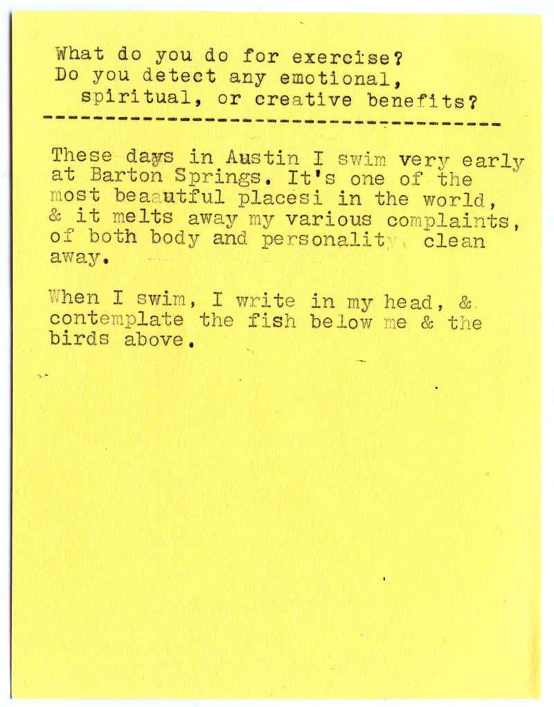 What do you do for exercise? Do you detect any emotional, spiritual, or creative benefits?  These days in Austin I swim very early at Barton Springs. It’s one of the most beautiful places in the world, & it melts away my various complaints, of both body and personality clean away.  When I swim, I write in my head, & contemplate the fish below me & the birds above.