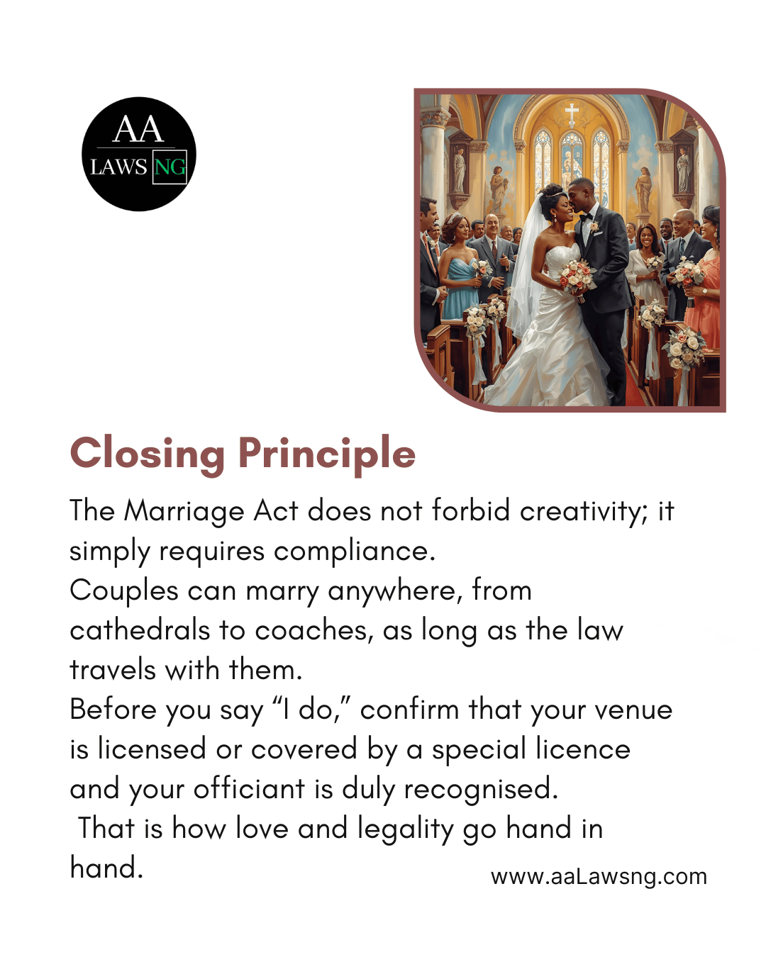 Closing Principle The Marriage Act does not forbid creativity; it simply requires compliance. Couples can marry anywhere, from cathedrals to coaches, as long as the law travels with them. Before you say “I do,” confirm that your venue is licensed or covered by a special licence and your officiant is duly recognised.  That is how love and legality go hand in hand. www.aaLawsng.com