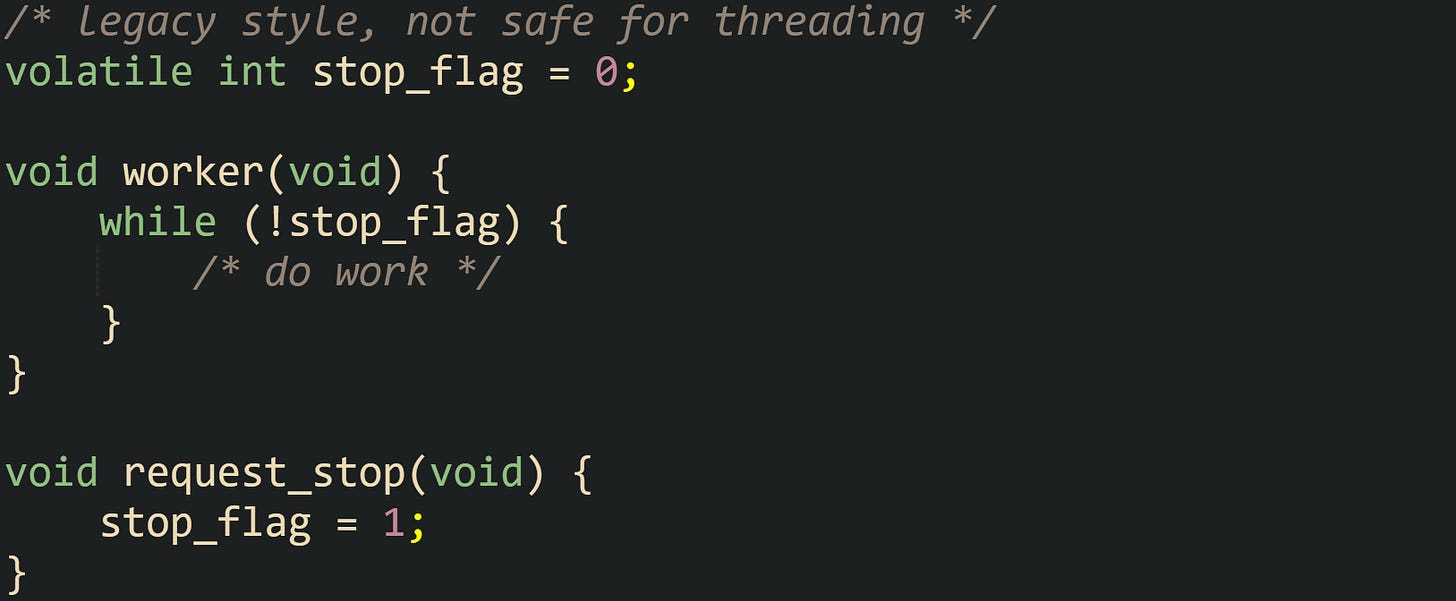 /* legacy style, not safe for threading */ volatile int stop_flag = 0;  void worker(void) {     while (!stop_flag) {         /* do work */     } }  void request_stop(void) {     stop_flag = 1; }